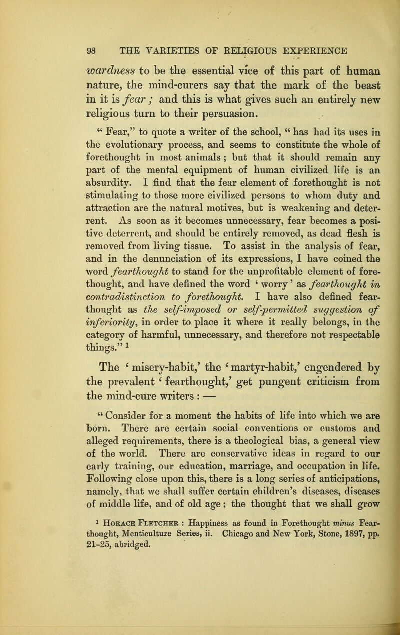 wardness to be the essential vice of this part of human nature, the mind-curers say that the mark of the beast in it is fear ; and this is what gives such an entirely new religious turn to their persuasion.  Fear, to quote a writer of the school,  has had its uses in the evolutionary process, and seems to constitute the whole of forethought in most animals ; but that it should remain any part of the mental equipment of human civilized life is an absurdity. I find that the fear element of forethought is not stimulating to those more civilized persons to whom duty and attraction are the natural motives, but is weakening and deter- rent. As soon as it becomes unnecessary, fear becomes a posi- tive deterrent, and should be entirely removed, as dead flesh is removed from living tissue. To assist in the analysis of fear, and in the denunciation of its expressions, I have coined the word fearthought to stand for the unprofitable element of fore- thought, and have defined the word ' worry' as fearthought in contradistinction to forethought I have also defined fear- thought as the self-imposed or self permitted suggestion of inferiority^ in order to place it where it really belongs, in the category of harmful, unnecessary, and therefore not respectable things. 1 The ' misery-habit/ the ' martyr-habit/ engendered by the prevalent ' fearthought/ get pungent criticism from the mind-cure writers : —  Consider for a moment the habits of life into which we are born. There are certain social conventions or customs and alleged requirements, there is a theological bias, a general view of the world. There are conservative ideas in regard to our early training, our education, marriage, and occupation in life. Following close upon this, there is a long series of anticipations, namely, that we shall suffer certain children's diseases, diseases of middle life, and of old age; the thought that we shall grow 1 Horace Fletcher : Happiness as found in Forethought minus Fear- thought, Menticulture Series, ii. Chicago and New York, Stone, 1897, pp. 21-25, abridged.