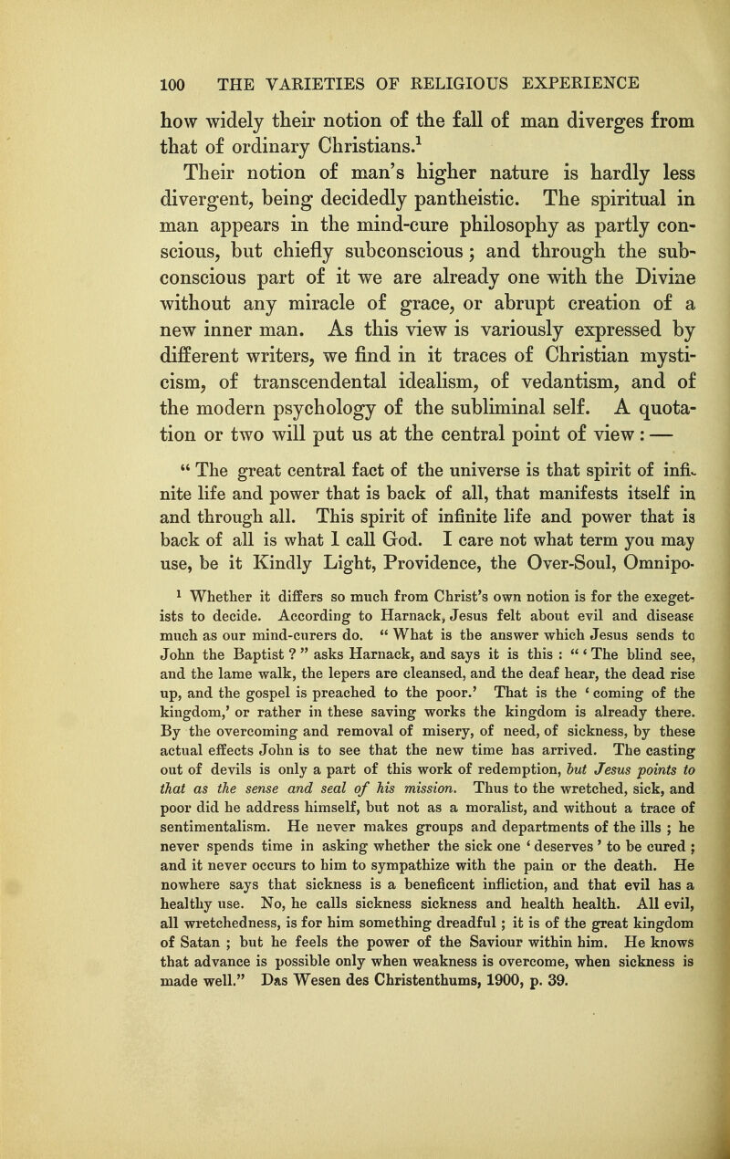 how widely their notion of the fall of man diverges from that of ordinary Christians.^ Their notion of man's higher nature is hardly less divergent, being decidedly pantheistic. The spiritual in man appears in the mind-cure philosophy as partly con- scious, but chiefly subconscious; and through the sub- conscious part of it we are already one with the Divine without any miracle of grace, or abrupt creation of a new inner man. As this view is variously expressed by different writers, we find in it traces of Christian mysti- cism, of transcendental idealism, of vedantism, and of the modern psychology of the subliminal self. A quota- tion or two will put us at the central point of view: —  The great central fact of the universe is that spirit of infi.. nite life and power that is back of all, that manifests itself in and through all. This spirit of infinite life and power that ia back of all is what 1 call God. I care not what term you may use, be it Kindly Light, Providence, the Over-Soul, Omnipo- ^ Whether it differs so much from Christ's own notion is for the exeget- ists to decide. According to Harnack, Jesus felt about evil and disease much as our mind-curers do.  What is the answer which Jesus sends to John the Baptist ?  asks Harnack, and says it is this :  * The blind see, and the lame walk, the lepers are cleansed, and the deaf hear, the dead rise up, and the gospel is preached to the poor.' That is the * coming of the kingdom,' or rather in these saving works the kingdom is already there. By the overcoming and removal of misery, of need, of sickness, by these actual effects John is to see that the new time has arrived. The casting out of devils is only a part of this work of redemption, hut Jesus points to that as the sense and seal of his mission. Thus to the wretched, sick, and poor did he address himself, but not as a moralist, and without a trace of sentimentalism. He never makes groups and departments of the ills ; he never spends time in asking whether the sick one * deserves ' to be cured ; and it never occurs to him to sympathize with the pain or the death. He nowhere says that sickness is a beneficent infliction, and that evil has a healthy use. No, he calls sickness sickness and health health. All evil, all wretchedness, is for him something dreadful; it is of the great kingdom of Satan ; but he feels the power of the Saviour within him. He knows that advance is possible only when weakness is overcome, when sickness is made well. Das Wesen des Christenthums, 1900, p. 39.