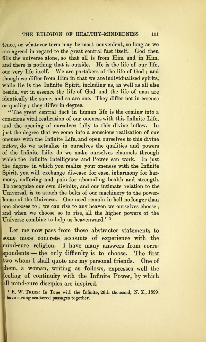 tence, or whatever term may be most convenient, so long as we are agreed in regard to the great central fact itself. God then fills the universe alone, so that all is from Him and in Him, and there is nothing that is outside. He is the life of our life, our very life itself. We are partakers of the life of God ; and though we differ from Him in that we are individualized spirits, while He is the Infinite Spirit, including us, as well as all else beside, yet in essence the life of God and the life of man are identically the same, and so are one. They differ not in essence or quality ; they differ in degree.  The great central fact in human life is the coming into a conscious vital realization of our oneness with this Infinite Life, and the opening of ourselves fully to this divine inflow. In just the degree that we come into a conscious realization of our oneness with the Infinite Life, and open ourselves to this divine inflow, do we actualize in ourselves the qualities and powers of the Infinite Life, do we make ourselves channels through which the Infinite Intelligence and Power can work. In just the degree in which you realize your oneness with the Infinite Spirit, you will exchange dis-ease for ease, in harmony for har- mony, suffering and pain for abounding health and strength. To recognize our own divinity, and our intimate relation to the Universal, is to attach the belts of our machinery to the power- house of the Universe. One need remain in hell no longer than one chooses to ; we can rise to any heaven we ourselves choose; and when we choose so to rise, all the higher powers of the i Universe combine to help us heavenward. ^ Let me now pass from these abstracter statements to some more concrete accounts of experience with the mind-cure religion. I have many answers from corre- jspondents — the only difficulty is to choose. The first two whom I shall quote are my personal friends. One of iiem, a woman, writing as follows, expresses well the -eeling of continuity with the Infinite Power, by which ill mind-cure disciples are inspired. 1 R. W. Trine: In Tune with the Infinite, 26th thousand, N. Y., 1899. have strung scattered passages together.