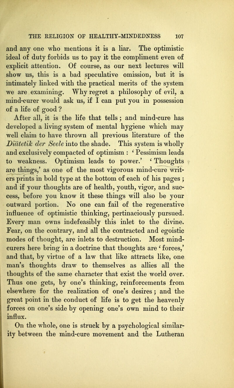 and any one who mentions it is a liar. The optimistic ideal of duty forbids us to pay it the compliment even of explicit attention. Of course, as our next lectures will show us, this is a bad speculative omission, but it is intimately linked with the practical merits of the system we are examining. Why regret a philosophy of evil, a mind-curer would ask us, if I can put you in possession of a life of good ? After all, it is the life that tells; and mind-cure has developed a living system of mental hygiene which may well claim to have thrown all previous literature of the Didtetik der Seele into the shade. This system is wholly and exclusively compacted of optimism : ' Pessimism leads to weakness. Optimism leads to power.' ' Thoughts are things,' as one of the most vigorous mind-cure writ- ers prints in bold type at the bottom of each of his pages ; and if your thoughts are of health, youth, vigor, and suc- cess, before you know it these things will also be your outward portion. No one can fail of the regenerative influence of optimistic thinking, pertinaciously pursued. Every man owns indefeasibly this inlet to the divine. Fear, on the contrary, and all the contracted and egoistic modes of thought, are inlets to destruction. Most mind- curers here bring in a doctrine that thoughts are ^ forces,' and that, by virtue of a law that like attracts like, one man's thoughts draw to themselves as allies all the thoughts of the same character that exist the world over. Thus one gets, by one's thinking, reinforcements from elsewhere for the realization of one's desires; and the great point in the conduct of life is to get the heavenly forces on one's side by opening one's own mind to their influx. On the whole, one is struck by a psychological similar- ity between the mind-cure movement and the Lutheran