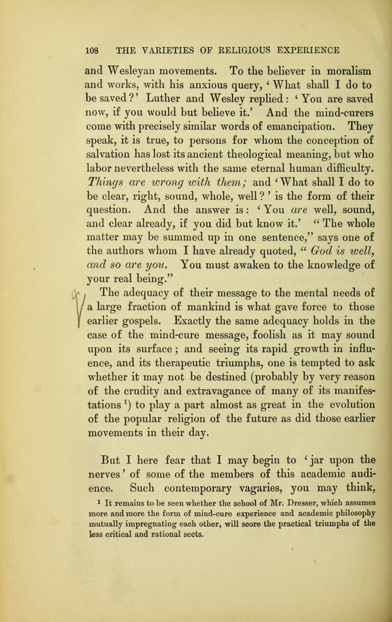 and Wesleyan movements. To the believer in moralism and works, with his anxious query, ' What shall I do to be saved ?' Luther and Wesley replied: ' You are saved now, if you would but believe it.' And the mind-eurers come with precisely similar words of emancipation. They speak, it is true, to persons for whom the conception of salvation has lost its ancient theological meaning, but who labor nevertheless with the same eternal human difficulty. Things are wrong with them; and ^What shall I do to be clear, right, sound, whole, well ? ' is the form of their question. And the answer is: ' You are well, sound, and clear already, if you did but know it.'  The whole matter may be summed up in one sentence, says one of the authors whom I have already quoted,  God is well, and so are you. You must awaken to the knowledge of your real being. ?The adequacy of their message to the mental needs of a large fraction of mankind is what gave force to those earlier gospels. Exactly the same adequacy holds in the case of the mind-cure message, foolish as it may sound upon its surface; and seeing its rapid growth in influ- ence, and its therapeutic triumphs, one is tempted to ask whether it may not be destined (probably by very reason of the crudity and extravagance of many of its manifes- tations ^) to play a part almost as great in the evolution of the popular religion of the future as did those earlier movements in their day. But I here fear that I may begin to ^ jar upon the nerves' of some of the members of this academic audi- ence. Such contemporary vagaries, you may think, 1 It remains to be seen whether the school of Mr. Dresser, which assumes more and more the form of mind-cure experience and academic philosophy mutually impregnating each other, will score the practical triumphs of the less critical and rational sects.