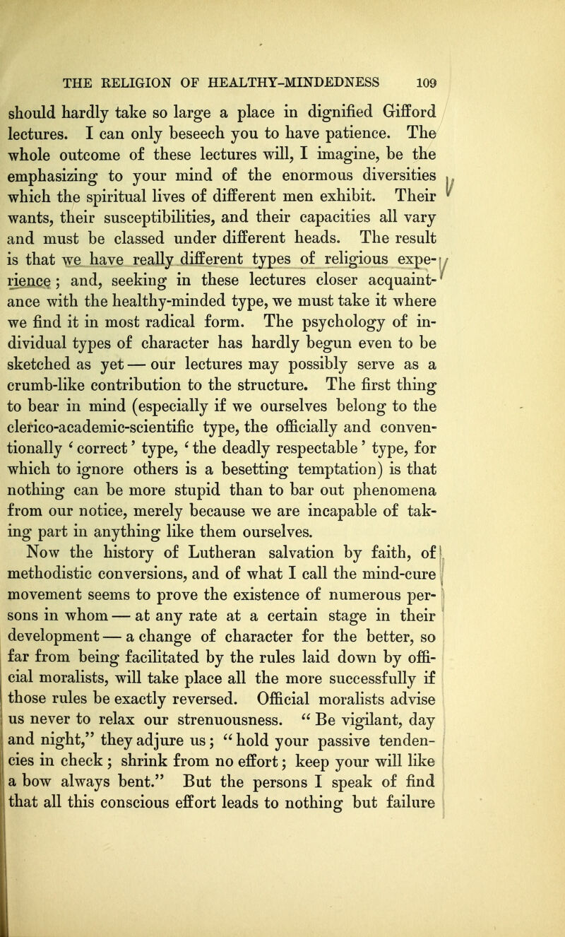 should hardly take so large a place in dignified Gifford lectures. I can only beseech you to have patience. The whole outcome of these lectures will, I imagine, be the emphasizing to your mind of the enormous diversities which the spiritual lives of different men exhibit. Their wants, their susceptibilities, and their capacities all vary and must be classed under different heads. The result is that we have really different types of religious expe-h rience ; and, seeking in these lectures closer acquaint- ^ ance with the healthy-minded type, we must take it where we find it in most radical form. The psychology of in- dividual types of character has hardly begun even to be sketched as yet — our lectures may possibly serve as a crumb-like contribution to the structure. The first thing to bear in mind (especially if we ourselves belong to the clerico-academic-scientific type, the officially and conven- tionally ' correct' type, ' the deadly respectable' type, for which to ignore others is a besetting temptation) is that nothing can be more stupid than to bar out phenomena from our notice, merely because we are incapable of tak- ing part in anything like them ourselves. Now the history of Lutheran salvation by faith, of ■ methodistic conversions, and of what I call the mind-cure movement seems to prove the existence of numerous per- sons in whom — at any rate at a certain stage in their development — a change of character for the better, so far from being facilitated by the rules laid down by offi- cial moralists, will take place all the more successfully if those rules be exactly reversed. Official moralists advise us never to relax our strenuousness.  Be vigilant, day ! and night, they adjure us; hold your passive tenden- cies in check ; shrink from no effort; keep your will like a bow always bent. But the persons I speak of find that all this conscious effort leads to nothing but failure