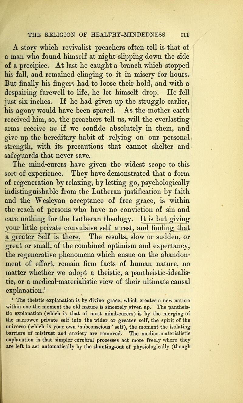 A story which revivalist preachers often tell is that of a man who found himself at night slipping down the side of a precipice. At last he caught a branch which stopped his fall, and remained clinging to it in misery for hours. But finally his fingers had to loose their hold, and with a despairing farewell to life, he let himself drop. He fell just six inches. If he had given up the struggle earlier, his agony would have been spared. As the mother earth received him, so, the preachers tell us, will the everlasting arms receive us if we confide absolutely in them, and give up the hereditary habit of relying on our personal strength, with its precautions that cannot shelter and safeguards that never save. The mind-curers have given the widest scope to this sort of experience. They have demonstrated that a form of regeneration by relaxing, by letting go, psychologically indistinguishable from the Lutheran justification by faith and the Wesleyan acceptance of free grace, is within the reach of persons who have no conviction of sin and care nothing for the Lutheran theology. It is but giving your little private convulsive seK a rest, and finding that a greater Self is there. The results, slow or sudden, or great or small, of the combined optimism and expectancy, the regenerative phenomena which ensue on the abandon- ment of effort, remain firm facts of human nature, no matter whether we adopt a theistic, a pantheistic-idealis- tic, or a medical-materialistic view of their ultimate causal explanation.^ ^ The theistic explanation is by divine grace, which creates a new nature within one the moment the old nature is sincerely given up. The pantheis- tic explanation (which is that of most mind-curers) is by the merging of the narrower private self into the wider or greater self, the spirit of the universe (which is your own ' subconscious' self), the moment the isolating barriers of mistrust and anxiety are removed. The medico-materialistic explanation is that simpler cerebral processes act more freely where they are left to act automatically by the shunting-out of physiologically (though