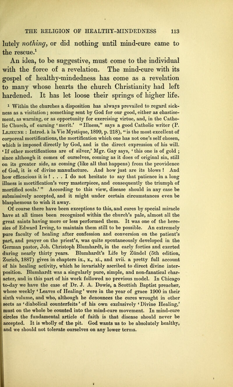 lutely nothing^ or did nothing until mind-cure came to the rescue.^ An idea, to be suggestive, must come to the individual with the force of a revelation. The mind-cure with its gospel of healthy-mindedness has come as a revelation to many whose hearts the church Christianity had left hardened. It has let loose their springs of higher life. 1 Within the churches a disposition has always prevailed to regard sick- ness as a visitation; something sent by God for our good, either as chastise- ment, as warning, or as opportunity for exercising virtue, and, in the Catho- lic Church, of earning ' merit.'  Illness, says a good Catholic writer (P. Lejeune : Introd. k la Vie Mystique, 1899, p. 218),  is the most excellent of corporeal mortifications, the mortification which one has not one's self chosen, which is imposed directly by God, and is the direct expression of his will. * If other mortifications are of silver,' Mgr. Gay says, * this one is of gold ; since although it comes of ourselves, coming as it does of original sin, still on its greater side, as coming (like all that happens) from the providence of God, it is of divine manufacture. And how just are its blows ! And how efficacious it is ! ... I do not hesitate to say that patience in a long illness is mortification's very masterpiece, and consequently the triumph of mortified souls.'  According to this view, disease should in any case be submissively accepted, and it might under certain circumstances even be blasphemous to wish it away. Of course there have been exceptions to this, and cures by special miracle have at all times been recognized within the church's pale, almost all the great saints having more or less performed them. It was one of the here- sies of Edward Irving, to maintain them still to be possible. An extremely pure faculty of healing after confession and conversion on the patient's part, and prayer on the priest's, was quite spontaneously developed in the German pastor, Job. Christoph Blumhardt, in the early forties and exerted during nearly thirty years. Blumhardt's Life by Ziindel (5th edition, Zurich, 1887) gives in chapters ix., x., xi., and xvii. a pretty full account of his healing activity, which he invariably ascribed to direct divine inter- position. Blumhardt was a singularly pure, simple, and non-fanatical char- j acter, and in this part of his work followed no previous model. In Chicago to-day we have the case of Dr. J. A. Dowie, a Scottish Baptist preacher, whose weekly * Leaves of Healing' were in the year of grace 1900 in their ij sixth volume, and who, although he denounces the cures wrought in other sects as * diabolical counterfeits' of his own exclusively * Divine Healing,' must on the whole be counted into the mind-cure movement. In mind-cure circles the fundamental article of faith is that disease should never be accepted. It is wholly of the pit. God wants us to be absolutely healthy, and we should not tolerate ourselves on any lower terms.