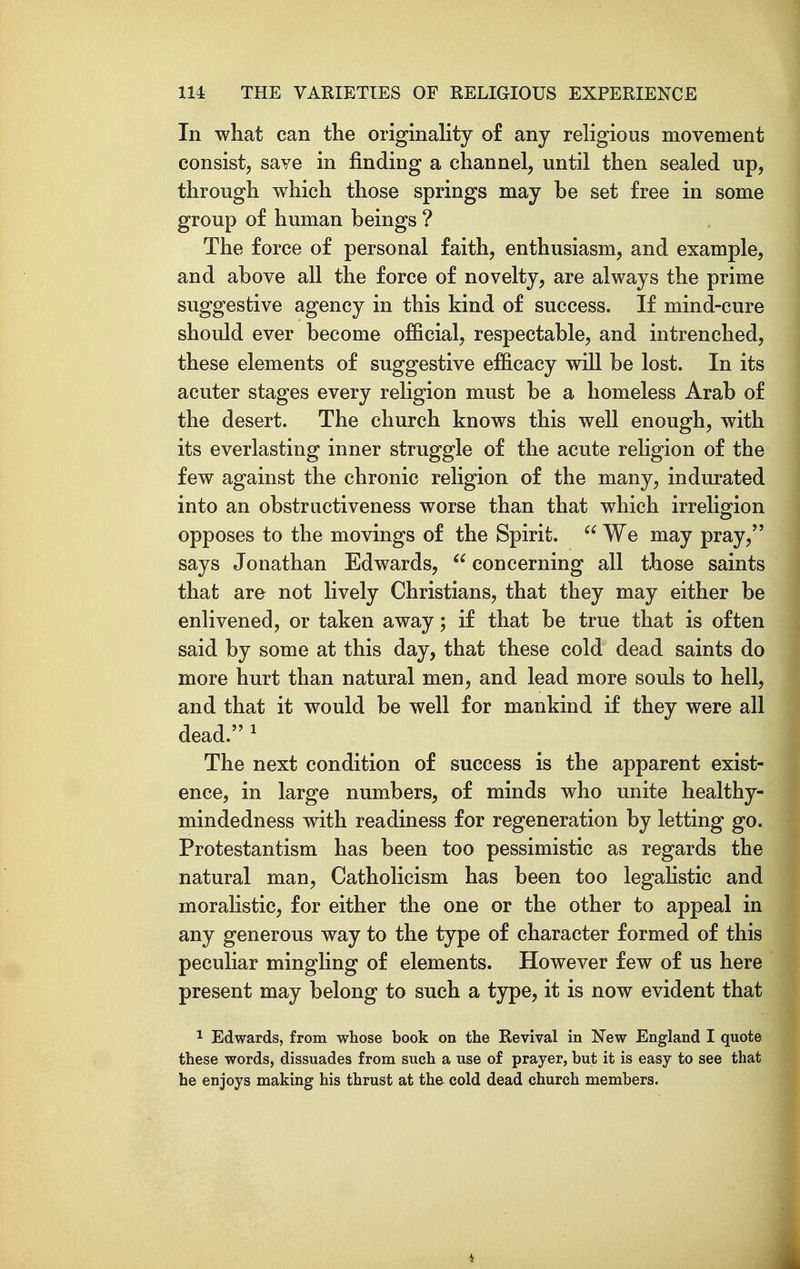 In what can the originality of any religious movement consist, save in finding a channel, until then sealed up, through which those springs may be set free in some group of human beings ? The force of personal faith, enthusiasm, and example, and above all the force of novelty, are always the prime suggestive agency in this kind of success. If mind-cure should ever become official, respectable, and intrenched, these elements of suggestive efficacy will be lost. In its acuter stages every religion must be a homeless Arab of the desert. The church knows this well enough, with its everlasting inner struggle of the acute religion of the few against the chronic religion of the many, indurated into an obstructiveness worse than that which irreligion opposes to the movings of the Spirit.  We may pray, says Jonathan Edwards, concerning all those saints that are not lively Christians, that they may either be enlivened, or taken away; if that be true that is often said by some at this day, that these cold dead saints do more hurt than natural men, and lead more souls to hell, and that it would be well for mankind if they were all dead. ^ The next condition of success is the apparent exist- ence, in large numbers, of minds who unite healthy- mindedness with readiness for regeneration by letting go. Protestantism has been too pessimistic as regards the natural man, Catholicism has been too legahstic and moraHstic, for either the one or the other to appeal in any generous way to the type of character formed of this peculiar mingHng of elements. However few of us here present may belong to such a type, it is now evident that 1 Edwards, from whose book on the Revival in New England I quote these words, dissuades from such a use of prayer, but it is easy to see that he enjoys making his thrust at the cold dead church members.