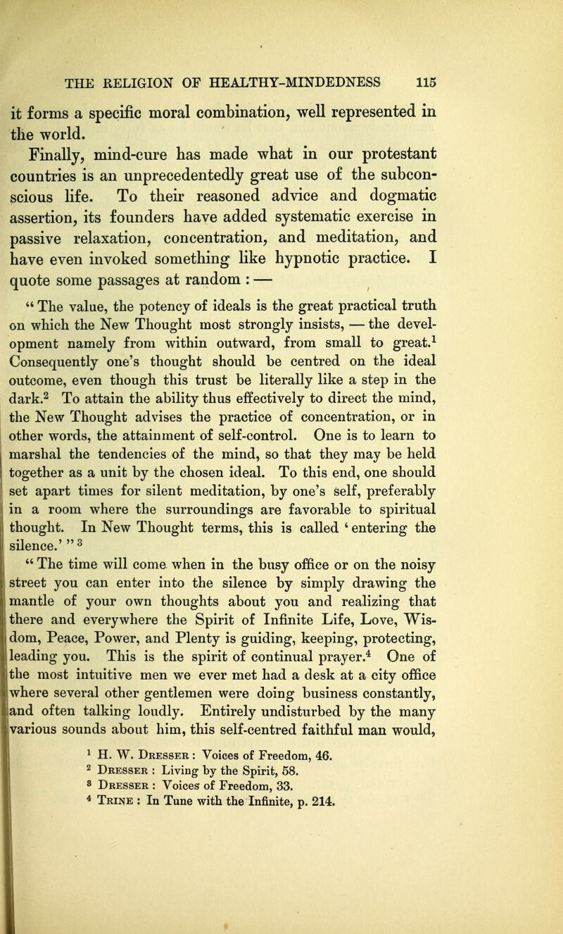 it forms a specific moral combination, well represented in the world. Finally, mind-cure has made what in our protestant countries is an unprecedentedly great use of the subcon- scious life. To their reasoned advice and dogmatic assertion, its founders have added systematic exercise in passive relaxation, concentration, and meditation, and have even invoked something like hypnotic practice. I quote some passages at random : —  The value, the potency of ideals is the great practical truth on which the New Thought most strongly insists, — the devel- opment namely from within outward, from small to great.^ Consequently one's thought should be centred on the ideal outcome, even though this trust be literally like a step in the dark.2 To attain the ability thus effectively to direct the mind, the New Thought advises the practice of concentration, or in other words, the attainment of self-control. One is to learn to marshal the tendencies of the mind, so that they may be held together as a unit by the chosen ideal. To this end, one should set apart times for silent meditation, by one's self, preferably in a room where the surroundings are favorable to spiritual thought. In New Thought terms, this is called ' entering the I silence.'  ^  The time will come when in the busy office or on the noisy street you can enter into the silence by simply drawing the mantle of your own thoughts about you and realizing that there and everywhere the Spirit of Infinite Life, Love, Wis- dom, Peace, Power, and Plenty is guiding, keeping, protecting, i leading you. This is the spirit of continual prayer.* One of the most intuitive men we ever met had a desk at a city office 1 where several other gentlemen were doing business constantly, land often talking loudly. Entirely undisturbed by the many various sounds about him, this self-centred faithful man would, 1 H. W. Dresser : Voices of Freedom, 46. 2 Dresser : Living by the Spirit, 58. 8 Dresser : Voices of Freedom, 33. 4 Trine : In Tune with the Infinite, p. 214.