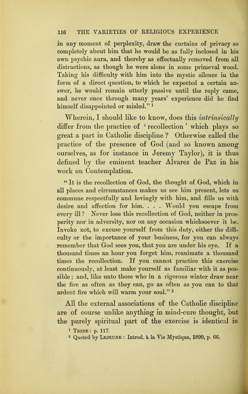 in any moment of perplexity, draw the curtains of privacy so completely about him that he would be as fully inclosed in his own psychic aura, and thereby as effectually removed from all distractions, as though he were alone in some primeval wood. Taking his difficulty with him into the mystic silence in the form of a direct question, to which he expected a certain an- swer, he would remain utterly passive until the reply came, and never once through many years' experience did he find himself disappointed or misled. ^ Whereiiij I should like to know, does this intrinsically differ from the practice of ' recollection ' which plays so great a part in Catholic discipline ? Otherwise called the practice of the presence of God (and so known among ourselves, as for instance in Jeremy Taylor), it is thus defined by the eminent teacher Alvarez de Paz in his work on Contemplation.  It is the recollection of God, the thought of God, which in all places and circumstances makes us see him present, lets us commune respectfully and lovingly with him, and fills us with desire and affection for him. . . . Would you escape from every ill ? Never lose this recollection of God, neither in pros- perity nor in adversity, nor on any occasion whichsoever it be. Invoke not, to excuse yourself from this duty, either the diffi- culty or the importance of your business, for you can always remember that God sees you, that you are under his eye. If a thousand times an hour you forget him, reanimate a thousand times the recollection. If you cannot practice this exercise continuously, at least make yourself as familiar with it as pos- sible ; and, like unto those who in a rigorous winter draw near the fire as often as they can, go as often as you can to that ardent fire which will warm your soul. ^ All the external associations of the Catholic discipline are of course unlike anything in mind-cure thought, but the purely spiritual part of the exercise is identical in 1 Trine : p. 117. 2 Quoted by Lejeune : Introd. k la Vie Mystique, 1899, p. 66.