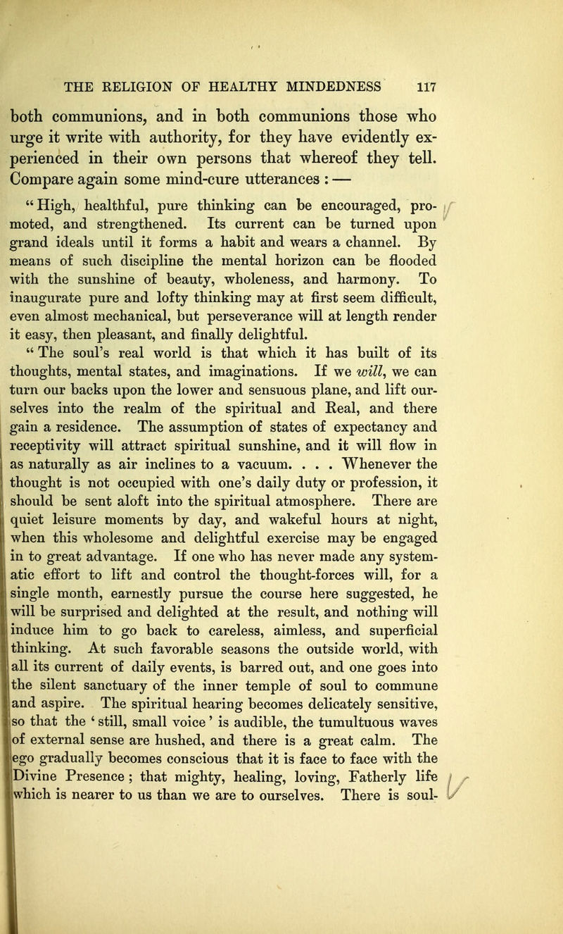 both communions, and in both communions those who urge it write with authority, for they have evidently ex- perienced in their own persons that whereof they tell. Compare again some mind-cure utterances : — High, healthful, pure thinking can be encouraged, pro- if moted, and strengthened. Its current can be turned upon ^ grand ideals until it forms a habit and wears a channel. By means of such discipline the mental horizon can be flooded with the sunshine of beauty, wholeness, and harmony. To inaugurate pure and lofty thinking may at first seem difficult, even almost mechanical, but perseverance will at length render it easy, then pleasant, and finally delightful.  The soul's real world is that which it has built of its thoughts, mental states, and imaginations. If we will^ we can turn our backs upon the lower and sensuous plane, and lift our- selves into the realm of the spiritual and Eeal, and there gain a residence. The assumption of states of expectancy and receptivity will attract spiritual sunshine, and it will flow in as naturally as air inclines to a vacuum. . . . Whenever the thought is not occupied with one's daily duty or profession, it should be sent aloft into the spiritual atmosphere. There are quiet leisure moments by day, and wakeful hours at night, when this wholesome and delightful exercise may be engaged in to great advantage. If one who has never made any system- i atic effort to lift and control the thought-forces will, for a single month, earnestly pursue the course here suggested, he will be surprised and delighted at the result, and nothing will induce him to go back to careless, aimless, and superficial thinking. At such favorable seasons the outside world, with all its current of daily events, is barred out, and one goes into I the silent sanctuary of the inner temple of soul to commune and aspire. The spiritual hearing becomes delicately sensitive, so that the ' still, small voice' is audible, the tumultuous waves of external sense are hushed, and there is a great calm. The ego gradually becomes conscious that it is face to face with the Divine Presence; that mighty, healing, loving. Fatherly life / which is nearer to us than we are to ourselves. There is soul- '/