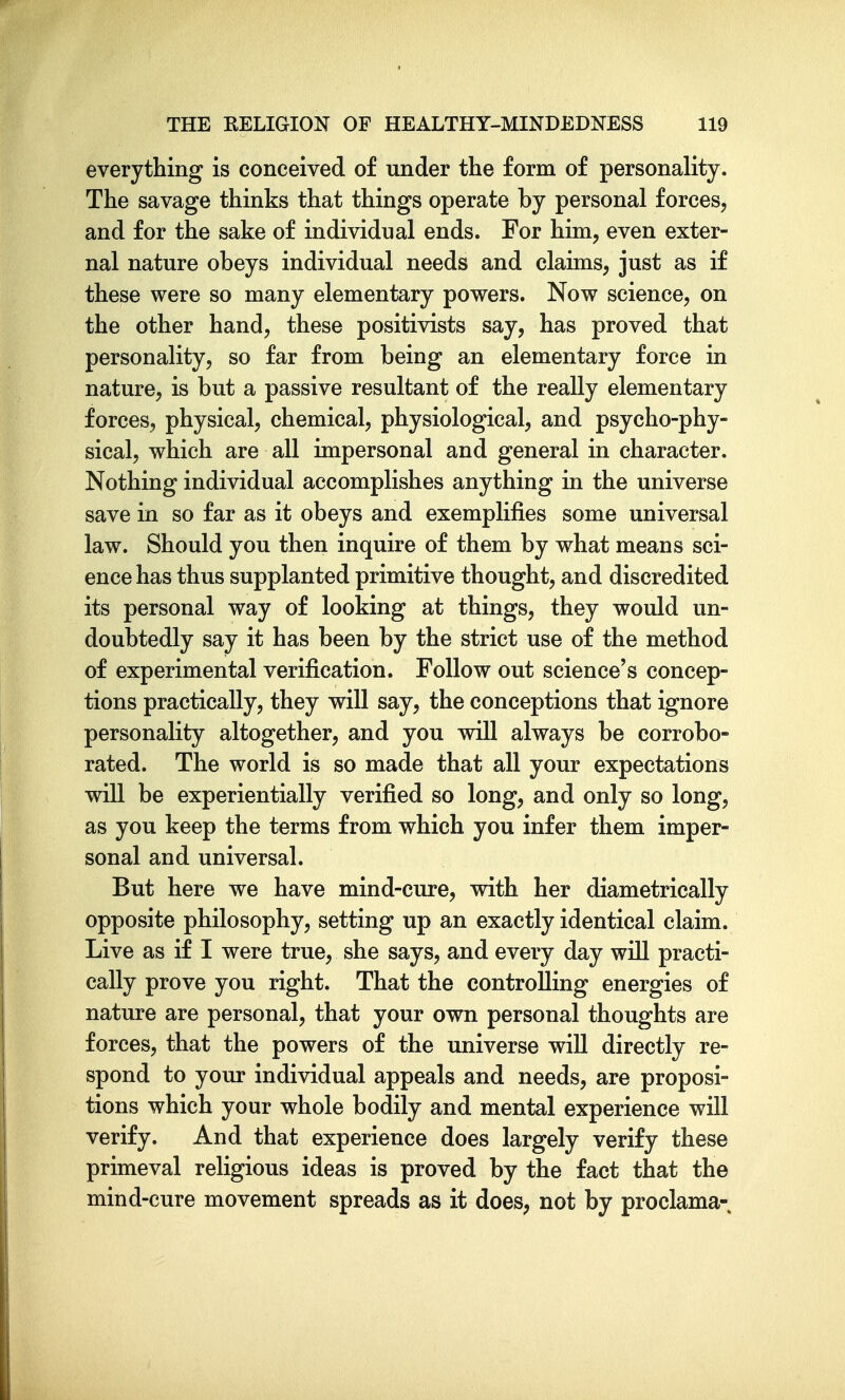 everything is conceived of under the form of personality. The savage thinks that things operate by personal forces, and for the sake of individual ends. For him, even exter- nal nature obeys individual needs and claims, just as if these were so many elementary powers. Now science, on the other hand, these positivists say, has proved that personality, so far from being an elementary force in nature, is but a passive resultant of the really elementary forces, physical, chemical, physiological, and psycho-phy- sical, which are all impersonal and general in character. Nothing individual accomplishes anything in the universe save in so far as it obeys and exemplifies some universal law. Should you then inquire of them by what means sci- ence has thus supplanted primitive thought, and discredited its personal way of looking at things, they would un- doubtedly say it has been by the strict use of the method of experimental verification. Follow out science's concep- tions practically, they will say, the conceptions that ignore personality altogether, and you will always be corrobo- rated. The world is so made that all your expectations will be experientially verified so long, and only so long, as you keep the terms from which you infer them imper- sonal and universal. But here we have mind-cure, with her diametrically opposite philosophy, setting up an exactly identical claim. Live as if I were true, she says, and every day will practi- cally prove you right. That the controlling energies of nature are personal, that your own personal thoughts are forces, that the powers of the universe will directly re- spond to your individual appeals and needs, are proposi- tions which your whole bodily and mental experience will verify. And that experience does largely verify these primeval religious ideas is proved by the fact that the mind-cure movement spreads as it does, not by proclama-