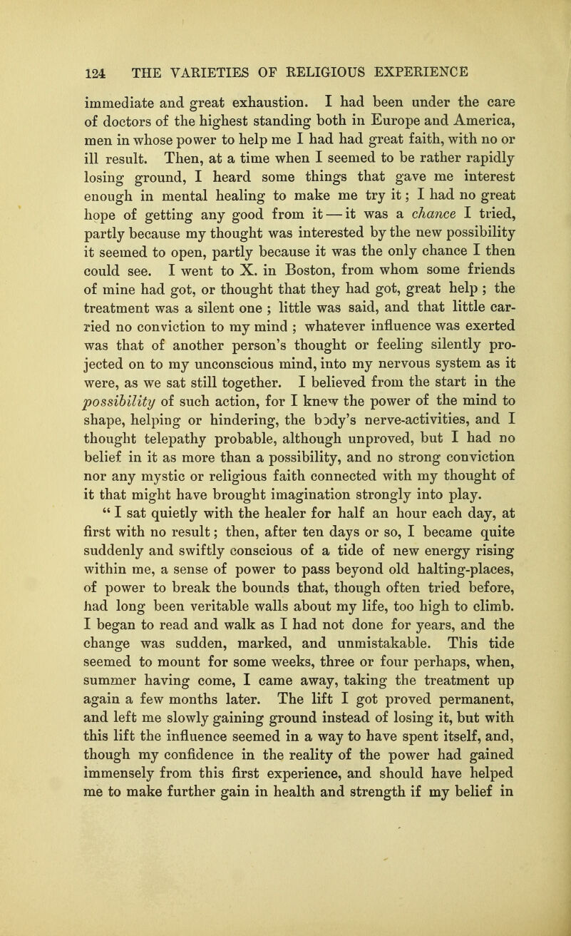 immediate and great exhaustion. I had been under the care of doctors of the highest standing both in Europe and America, men in whose power to help me I had had great faith, with no or ill result. Then, at a time when I seemed to be rather rapidly losing ground, I heard some things that gave me interest enough in mental healing to make me try it; I had no great hope of getting any good from it — it was a chance I tried, partly because my thought was interested by the new possibility it seemed to open, partly because it was the only chance I then could see. I went to X. in Boston, from whom some friends of mine had got, or thought that they had got, great help ; the treatment was a silent one ; little was said, and that little car- ried no conviction to my mind ; whatever influence was exerted, was that of another person's thought or feeling silently pro- jected on to my unconscious mind, into my nervous system as it were, as we sat still together. I believed from the start in the possibility of such action, for I knew the power of the mind to shape, helping or hindering, the bDdy's nerve-activities, and I thought telepathy probable, although unproved, but I had no belief in it as more than a possibility, and no strong conviction nor any mystic or religious faith connected with my thought of it that might have brought imagination strongly into play.  I sat quietly with the healer for half an hour each day, at first with no result; then, after ten days or so, I became quite suddenly and swiftly conscious of a tide of new energy rising within me, a sense of power to pass beyond old halting-places, of power to break the bounds that, though often tried before, had long been veritable walls about my life, too high to climb. I began to read and walk as I had not done for years, and the change was sudden, marked, and unmistakable. This tide seemed to mount for some weeks, three or four perhaps, when, summer having come, I came away, taking the treatment up again a few months later. The lift I got proved permanent, and left me slowly gaining ground instead of losing it, but with this lift the influence seemed in a way to have spent itself, and, though my confidence in the reality of the power had gained immensely from this first experience, and should have helped me to make further gain in health and strength if my belief in