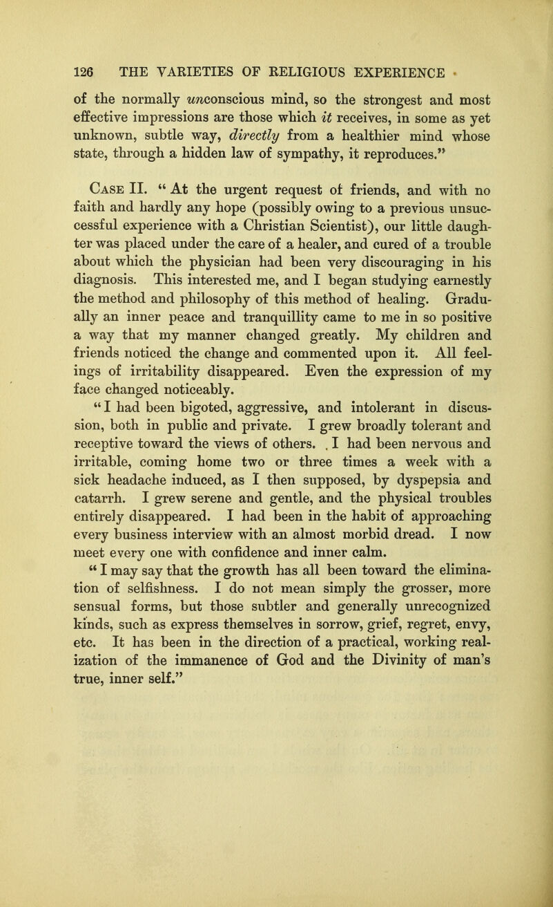 of the normally w/iconscious mind, so the strongest and most effective impressions are those which it receives, in some as yet unknown, subtle way, directly from a healthier mind whose state, through a hidden law of sympathy, it reproduces. Case II.  At the urgent request of friends, and with no faith and hardly any hope (possibly owing to a previous unsuc- cessful experience with a Christian Scientist), our little daugh- ter was placed under the care of a healer, and cured of a trouble about which the physician had been very discouraging in his diagnosis. This interested me, and I began studying earnestly the method and philosophy of this method of healing. Gradu- ally an inner peace and tranquillity came to me in so positive a way that my manner changed greatly. My children and friends noticed the change and commented upon it. All feel- ings of irritability disappeared. Even the expression of my face changed noticeably.  I had been bigoted, aggressive, and intolerant in discus- sion, both in public and private. I grew broadly tolerant and receptive toward the views of others. , I had been nervous and irritable, coming home two or three times a week with a sick headache induced, as I then supposed, by dyspepsia and catarrh. I grew serene and gentle, and the physical troubles entirely disappeared. I had been in the habit of approaching every business interview with an almost morbid dread. I now meet every one with confidence and inner calm.  I may say that the growth has all been toward the elimina- tion of selfishness. I do not mean simply the grosser, more sensual forms, but those subtler and generally unrecognized kinds, such as express themselves in sorrow, grief, regret, envy, etc. It has been in the direction of a practical, working real- ization of the immanence of God and the Divinity of man's true, inner self.'*