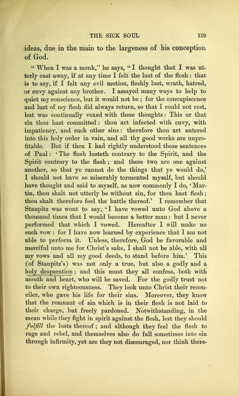 ideas, due in the main to the largeness of his conception of God.  When I was a monk, he says,  I thought that I was ut- terly cast away, if at any time I felt the lust of the flesh: that is to say, if I felt any evil motion, fleshly lust, wrath, hatred, or envy against any brother. I assayed many ways to help to quiet my conscience, but it would not be ; for the concupiscence and lust of my flesh did always return, so that I could not rest, but was continually vexed with these thoughts: This or that sin thou hast committed : thou art infected with envy, with impatiency, and such other sins : therefore thou art entered into this holy order in vain, and all thy good works are unpro- fitable. But if then I had rightly understood these sentences of Paul: ' The flesh lusteth contrary to the Spirit, and the Spirit contrary to the flesh; and these two are one against another, so that ye cannot do the things that ye would do,' I should not have so miserably tormented myself, but should have thought and said to myself, as now commonly I do,' Mar- tin, thou shalt not utterly be without sin, for thou hast flesh; thou shalt therefore feel the battle thereof.' I remember that Staupitz was wont to say, 'I have vowed unto God above a thousand times that I would become a better man: but I never performed that which I vowed. Hereafter I will make no such vow : for I have now learned by experience that I am not able to perform it. Unless, therefore, God be favorable and merciful unto me for Christ's sake, I shall not be able, with all my vows and all my good deeds, to stand before him.' This (of Staupitz's) was not only a true, but also a godly and a holy desperation ; and this must they all confess, both with mouth and heart, who will be saved. For the godly trust not to their own righteousness. They look unto Christ their recon- ciler, who gave his life for their sins. Moreover, they know that the remnant of sin which is in their flesh is not laid to their charge, but freely pardoned. Notwithstanding, in the mean while they fight in spirit against the flesh, lest they should fulfill the lusts thereof; and although they feel the flesh to rage and rebel, and themselves also do fall sometimes into sin through infirmity, yet are they not discouraged, nor think there-