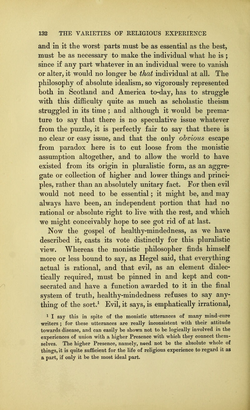 and in it the worst parts must be as essential as the best, must be as necessary to make the individual what he is; since if any part whatever in an individual were to vanish or alter, it would no longer be that individual at all. The philosophy of absolute idealism, so vigorously represented both in Scotland and America to-day, has to struggle with this difficulty quite as much as scholastic theism struggled in its time ; and although it would be prema- ture to say that there is no speculative issue whatever from the puzzle, it is perfectly fair to say that there is no clear or easy issue, and that the only obvious escape from paradox here is to cut loose from the monistic assumption altogether, and to allow the world to have existed from its origin in pluralistic form, as an aggre- gate or collection of higher and lower things and princi- ples, rather than an absolutely unitary fact. For then evil would not need to be essential; it might be, and may always have been, an independent portion that had no rational or absolute right to live with the rest, and which we might conceivably hope to see got rid of at last. Now the gospel of healthy-mindedness, as we have described it, casts its vote distinctly for this pluralistic view. Whereas the monistic philosopher finds himself more or less bound to say, as Hegel said, that everything actual is rational, and that evil, as an element dialec- tically required, must be pinned in and kept and con- secrated and have a function awarded to it in the final system of truth, healthy-mindedness refuses to say any- thing of the sort.^ Evil, it says, is emphatically irrational, 1 I say this in spite of the monistic utterances of many mind-cure writers ; for these utterances are really inconsistent with their attitude towards disease, and can easily be shown not to be logically involved in the experiences of union with a higher Presence with which they connect them- selves. The higher Presence, namely, need not be the absolute whole of things, it is quite sufficient for the life of religious experience to regard it as a part, if only it be the most ideal part.