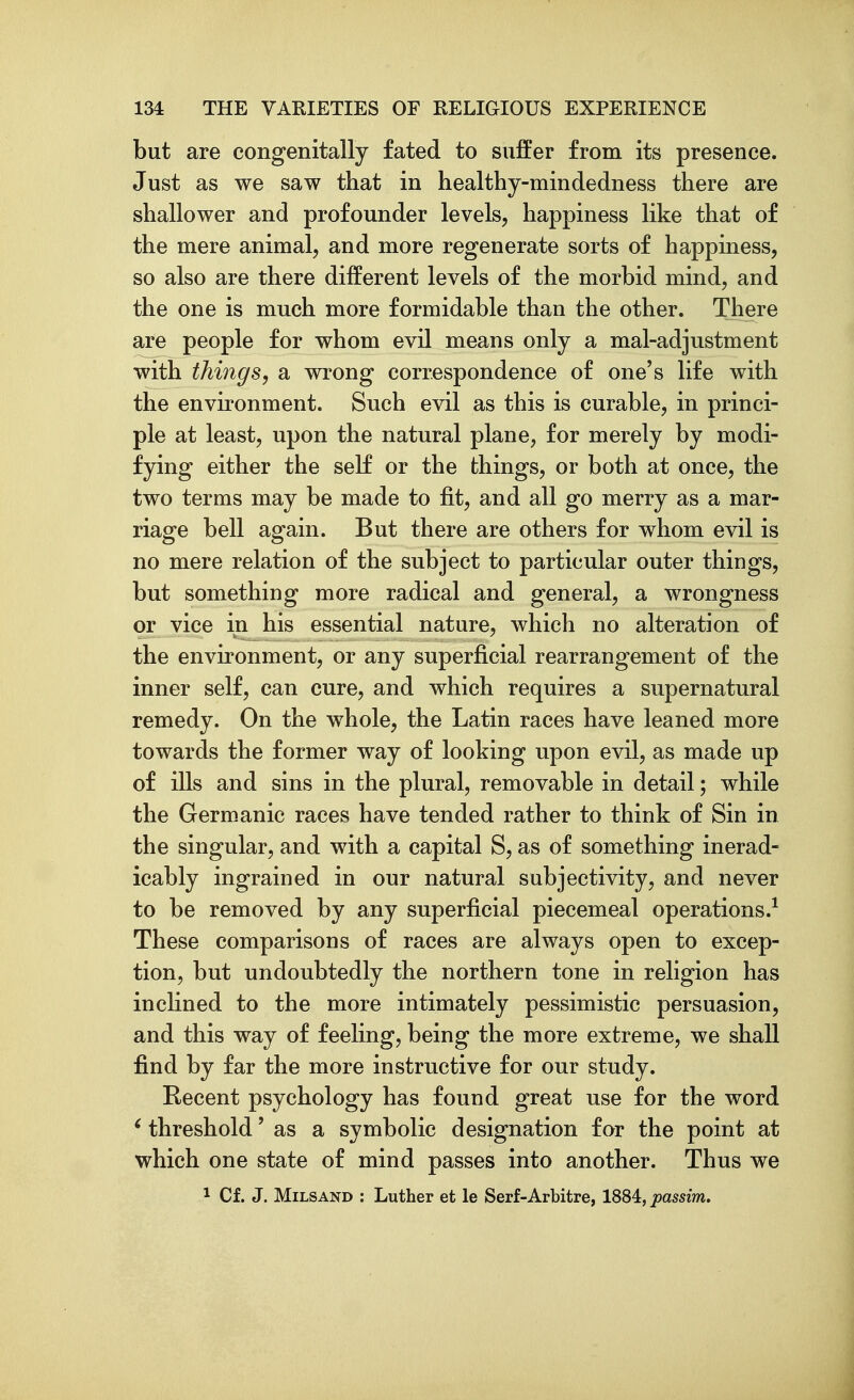 but are congenitally fated to suffer from its presence. Just as we saw that in healthy-mindedness there are shallower and profounder levels, happiness like that of the mere animal, and more regenerate sorts of happiness, so also are there different levels of the morbid mind, and the one is much more formidable than the other. There are people for whom evil means only a mal-adjustment with things, a wrong correspondence of one's life with the environment. Such evil as this is curable, in princi- ple at least, upon the natural plane, for merely by modi- fying either the self or the things, or both at once, the two terms may be made to fit, and all go merry as a mar- riage bell again. But there are others for whom evil is no mere relation of the subject to particular outer things, but something more radical and general, a wrongness or vice in his essential nature, which no alteration of the environment, or any superficial rearrangement of the inner self, can cure, and which requires a supernatural remedy. On the whole, the Latin races have leaned more towards the former way of looking upon evil, as made up of ills and sins in the plural, removable in detail; while the Germ^anic races have tended rather to think of Sin in the singular, and with a capital S, as of something inerad- icably ingrained in our natural subjectivity, and never to be removed by any superficial piecemeal operations.^ These comparisons of races are always open to excep- tion, but undoubtedly the northern tone in religion has incHned to the more intimately pessimistic persuasion, and this way of feeling, being the more extreme, we shall find by far the more instructive for our study. Recent psychology has found great use for the word ^ threshold' as a symbolic designation for the point at which one state of mind passes into another. Thus we 1 Cf. J. MiLSAND : Luther et le Serf-Arbitre, 1884, passim.