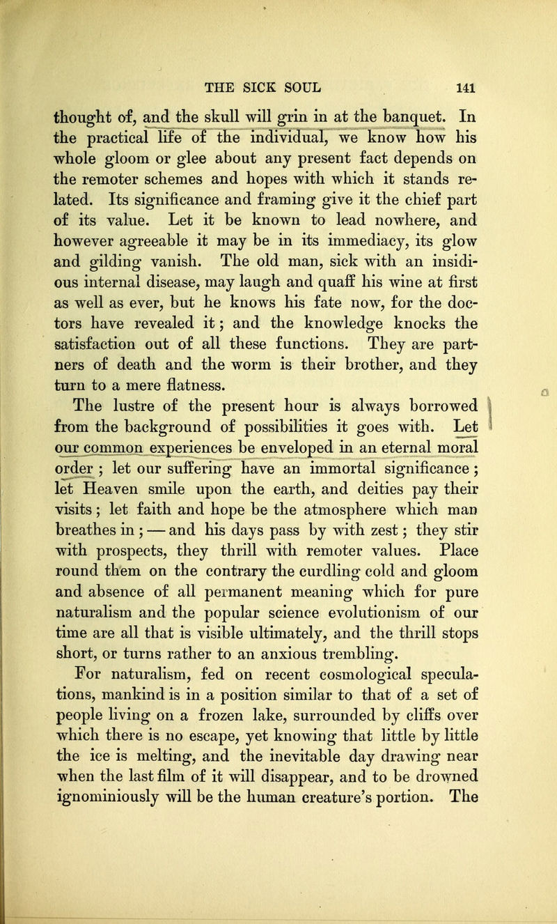thought of, and the skull will grin in at the banquet. In the practical life of the individual, we know how his whole gloom or glee about any present fact depends on the remoter schemes and hopes with which it stands re- lated. Its significance and framing give it the chief part of its value. Let it be known to lead nowhere, and however agreeable it may be in its immediacy, its glow and gilding vanish. The old man, sick with an insidi- ous internal disease, may laugh and quaff his wine at first as well as ever, but he knows his fate now, for the doc- tors have revealed it; and the knowledge knocks the satisfaction out of all these functions. They are part- ners of death and the worm is their brother, and they turn to a mere flatness. The lustre of the present hour is always borrowed from the background of possibilities it goes with. Let our common experiences be enveloped in an eternal moral order ; let our suffering have an immortal significance; let Heaven smile upon the earth, and deities pay their visits; let faith and hope be the atmosphere which man breathes in ; — and his days pass by with zest; they stir with prospects, they thrill with remoter values. Place round them on the contrary the curdling cold and gloom and absence of all permanent meaning which for pure naturalism and the popular science evolutionism of our time are all that is visible ultimately, and the thrill stops short, or turns rather to an anxious trembling. For naturalism, fed on recent cosmological specula- tions, mankind is in a position similar to that of a set of people living on a frozen lake, surrounded by cliffs over which there is no escape, yet knowing that little by little the ice is melting, and the inevitable day drawing near when the last film of it will disappear, and to be drowned ignominiously will be the human creature's portion. The