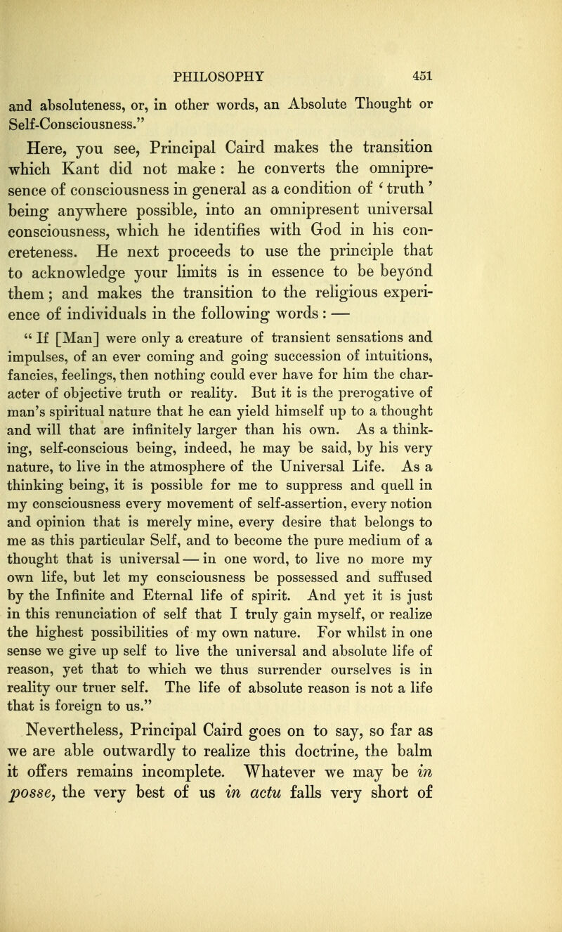 and absoluteness, or, in other words, an Absolute Thought or Self-Consciousness. Here, you see, Principal Caird makes the transition which Kant did not make : he converts the omnipre- sence of consciousness in general as a condition of ' truth ' being anywhere possible, into an omnipresent universal consciousness, which he identifies with God in his con- creteness. He next proceeds to use the principle that to acknowledge your limits is in essence to be beyOnd. them; and makes the transition to the religious experi- ence of individuals in the following words: —  If [Man] were only a creature of transient sensations and impulses, of an ever coming and going succession of intuitions, fancies, feelings, then nothing could ever have for him the char- acter of objective truth or reality. But it is the prerogative of man's spiritual nature that he can yield himself up to a thought and will that are infinitely larger than his own. As a think- ing, self-conscious being, indeed, he may be said, by his very nature, to live in the atmosphere of the Universal Life. As a thinking being, it is possible for me to suppress and quell in my consciousness every movement of self-assertion, every notion and opinion that is merely mine, every desire that belongs to me as this particular Self, and to become the pure medium of a thought that is universal — in one word, to live no more my own life, but let my consciousness be possessed and suffused by the Infinite and Eternal life of spirit. And yet it is just in this renunciation of self that I truly gain myself, or realize the highest possibilities of my own nature. For whilst in one sense we give up self to live the universal and absolute life of reason, yet that to which we thus surrender ourselves is in reality our truer self. The life of absolute reason is not a life that is foreign to us. Nevertheless, Principal Caird goes on to say, so far as we are able outwardly to realize this doctrine, the balm it offers remains incomplete. Whatever we may be in posse, the very best of us in actu falls very short of