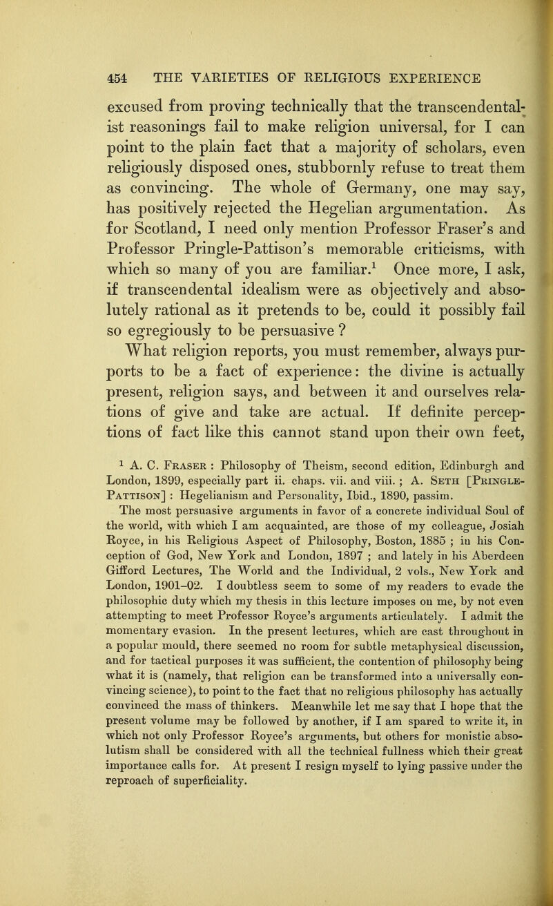 excused from proving technically that the transcendental- ist reasonings fail to make religion universal, for I can point to the plain fact that a majority of scholars, even religiously disposed ones, stubbornly refuse to treat them as convincing. The whole of Germany, one may say, has positively rejected the Hegelian argumentation. As for Scotland, I need only mention Professor Fraser's and Professor Pringle-Pattison's memorable criticisms, with which so many of you are familiar.^ Once more, I ask, if transcendental idealism were as objectively and abso- lutely rational as it pretends to be, could it possibly fail so egregiously to be persuasive ? What religion reports, you must remember, always pur- ports to be a fact of experience: the divine is actually present, religion says, and between it and ourselves rela- tions of give and take are actual. If definite percep- tions of fact like this cannot stand upon their own feet, 1 A. C. Eraser : Philosophy of Theism, second edition, Edinburgh and London, 1899, especially part ii. chaps, vii. and viii. ; A. Seth [Pringle- Pattison] : Hegelianism and Personality, Ibid., 1890, passim. The most persuasive arguments in favor of a concrete individual Soul of the world, with which I am acquainted, are those of my colleague, Josiah Royce, in his Religious Aspect of Philosophy, Boston, 1885 ; in his Con- ception of God, New York and London, 1897 ; and lately in his Aberdeen GifPord Lectures, The World and the Individual, 2 vols., New York and London, 1901-02. I doubtless seem to some of my readers to evade the philosophic duty which my thesis in this lecture imposes on me, by not even attempting to meet Professor Royce's arguments articulately. I admit the momentary evasion. In the present lectures, which are cast throughout in a popular mould, there seemed no room for subtle metaphysical discussion, and for tactical purposes it was sufficient, the contention of philosophy being what it is (namely, that religion can be transformed into a universally con- vincing science), to point to the fact that no religious philosophy has actually convinced the mass of thinkers. Meanwhile let me say that I hope that the present volume may be followed by another, if I am spared to write it, in which not only Professor Royce's arguments, but others for monistic abso- lutism shall be considered with all the technical fullness which their great importance calls for. At present I resign myself to lying passive under the reproach of superficiality.