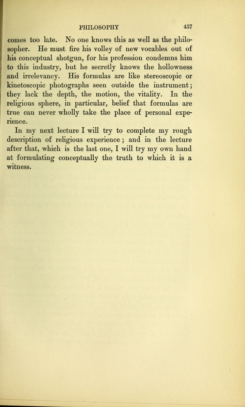 comes too late. No one knows this as well as the philo- sopher. He must fire his volley of new vocables out of his conceptual shotgun, for his profession condemns him to this industry, but he secretly knows the hollowness and irrelevancy. His formulas are hke stereoscopic or kinetoscopic photographs seen outside the instrument; they lack the depth, the motion, the vitality. In the religious sphere, in particular, belief that formulas are true can never wholly take the place of personal expe- rience. In my next lecture I will try to complete my rough description of religious experience ; and in the lecture after that, which is the last one, I will try my own hand at formulating conceptually the truth to which it is a witness.
