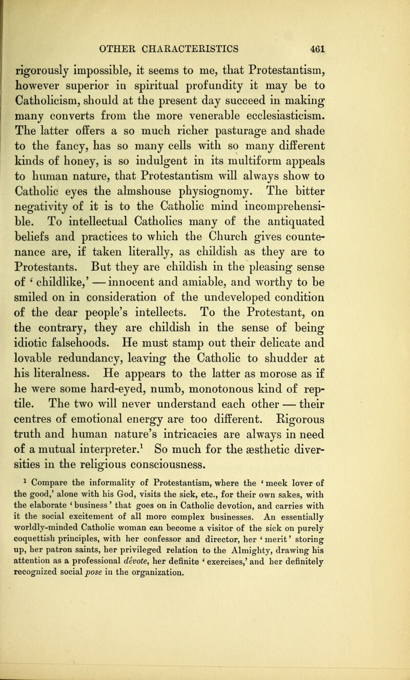 rigorously Impossible, it seems to me, that Protestantism, however superior in spiritual profundity it may be to Catholicism, should at the present day succeed in making many converts from the more venerable ecclesiasticism. The latter offers a so much richer pasturage and shade to the fancy, has so many cells with so many different kinds of honey, is so indulgent in its multiform appeals to human nature, that Protestantism will always show to Catholic eyes the almshouse physiognomy. The bitter negativity of it is to the Catholic mind incomprehensi- ble. To intellectual Catholics many of the antiquated beliefs and practices to which the Church gives counte- nance are, if taken literally, as childish as they are to Protestants. But they are childish in the pleasing sense of ' childlike,' —innocent and amiable, and worthy to be smiled on in consideration of the undeveloped condition of the dear people's intellects. To the Protestant, on the contrary, they are childish in the sense of being idiotic falsehoods. He must stamp out their delicate and lovable redundancy, leaving the Catholic to shudder at his literalness. He appears to the latter as morose as if he were some hard-eyed, numb, monotonous kind of rep- tile. The two will never understand each other — their centres of emotional energy are too different. Kigorous truth and human nature's intricacies are always in need of a mutual interpreter.^ So much for the aesthetic diver- sities in the religious consciousness. ^ Compare the informality of Protestantism, where the * meek lover of the good,' alone with his God, visits the sick, etc., for their own sakes, with the elaborate * business' that goes on in Catholic devotion, and carries with it the social excitement of all more complex businesses. An essentially- worldly-minded Catholic woman can become a visitor of the sick on purely coquettish principles, with her confessor and director, her * merit' storing up, her patron saints, her privileged relation to the Almighty, drawing his attention as a professional devote, her definite * exercises,' and her definitely recognized social pose in the organization.