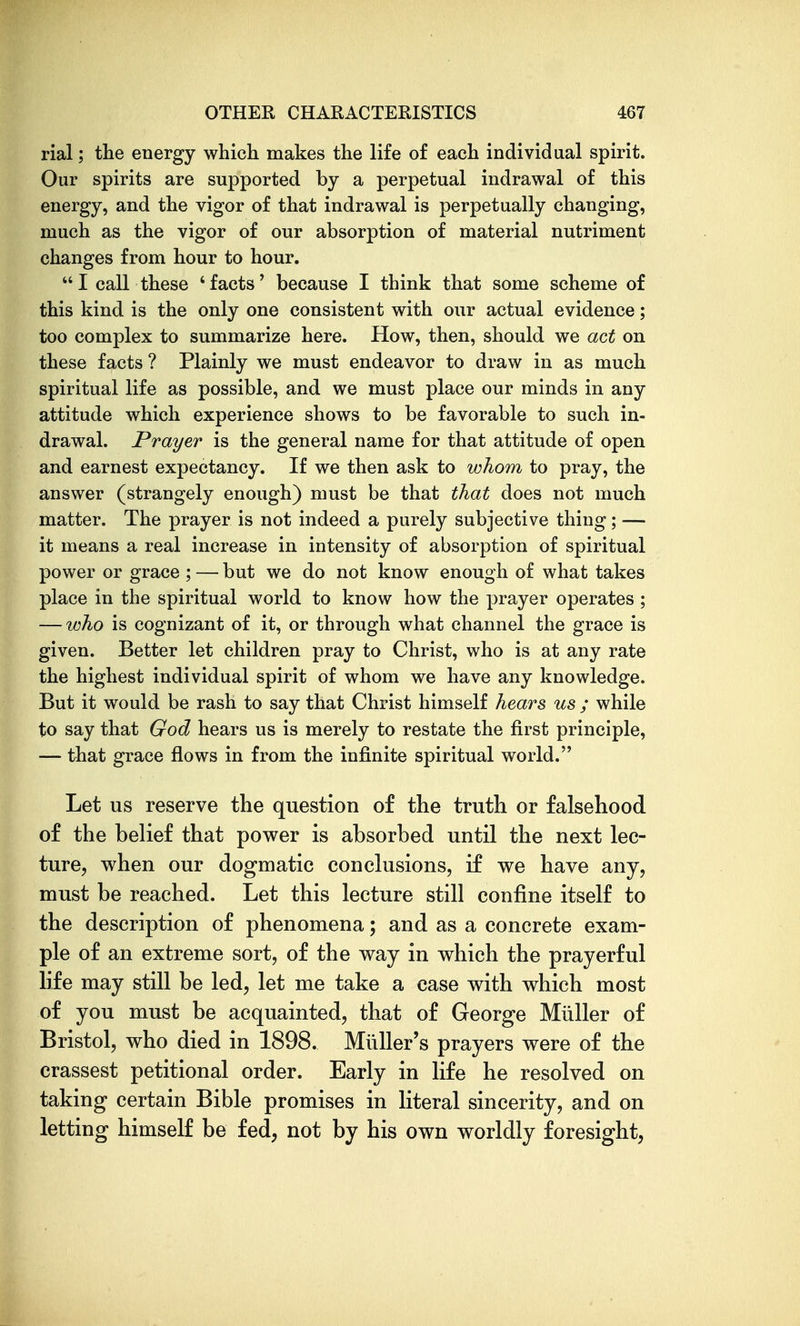 rial; the energy which makes the life of each individual spirit. Our spirits are supported by a perpetual indrawal of this energy, and the vigor of that indrawal is perpetually changing, much as the vigor of our absorption of material nutriment changes from hour to hour.  I call these ' facts' because I think that some scheme of this kind is the only one consistent with our actual evidence; too complex to summarize here. How, then, should we act on these facts ? Plainly we must endeavor to draw in as much spiritual life as possible, and we must place our minds in any attitude which experience shows to be favorable to such in- drawal. Prayer is the general name for that attitude of open and earnest expectancy. If we then ask to whom to pray, the answer (strangely enough) must be that that does not much matter. The prayer is not indeed a purely subjective thing; — it means a real increase in intensity of absorption of spiritual power or grace ; — but we do not know enough of what takes place in the spiritual world to know how the prayer operates ; — who is cognizant of it, or through what channel the grace is given. Better let children pray to Christ, who is at any rate the highest individual spirit of whom we have any knowledge. But it would be rash to say that Christ himself hears us ; while to say that God hears us is merely to restate the first principle, — that grace flows in from the infinite spiritual world. Let us reserve the question of the truth or falsehood of the belief that power is absorbed until the next lec- ture, when our dogmatic conclusions, if we have any, must be reached. Let this lecture still confine itself to the description of phenomena; and as a concrete exam- ple of an extreme sort, of the way in which the prayerful life may still be led, let me take a case with which most of you must be acquainted, that of George Miiller of Bristol, who died in 1898. Miiller's prayers were of the crassest petitional order. Early in life he resolved on taking certain Bible promises in literal sincerity, and on letting himself be fed, not by his own worldly foresight.