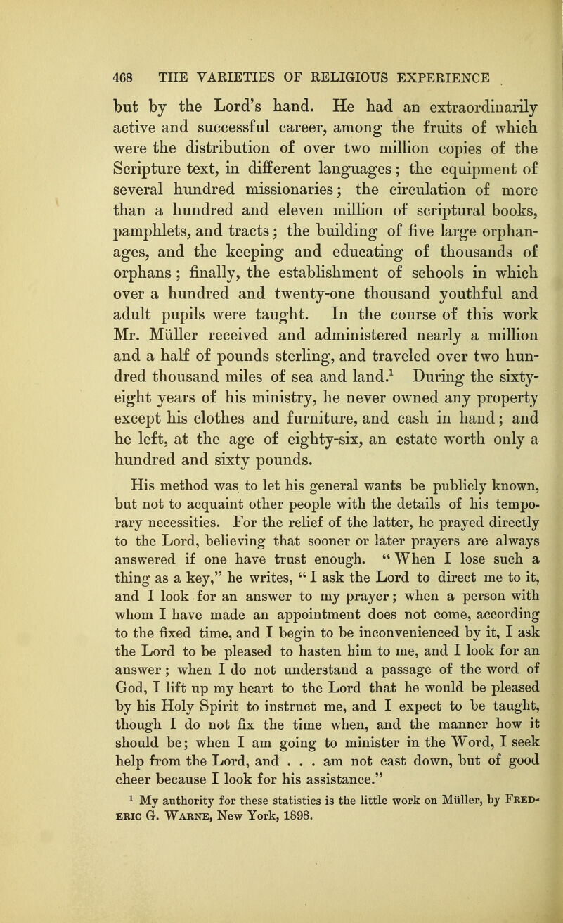 but by the Lord's hand. He had aa extraordinarily active and successful career, among the fruits of which were the distribution of over two million copies of the Scripture text, in different languages; the equipment of several hundred missionaries; the circulation of more than a hundred and eleven million of scriptural books, pamphlets, and tracts; the building of five large orphan- ages, and the keeping and educating of thousands of orphans; finally, the establishment of schools in which over a hundred and twenty-one thousand youthful and adult pupils were taught. In the course of this work Mr. Miiller received and administered nearly a million and a half of pounds sterling, and traveled over two hun- dred thousand miles of sea and land.^ During the sixty- eight years of his ministry, he never owned any property except his clothes and furniture, and cash in hand; and he left, at the age of eighty-six, an estate worth only a hundred and sixty pounds. His method was to let his general wants he publicly known, but not to acquaint other people with the details of his tempo- rary necessities. For the relief of the latter, he prayed directly to the Lord, believing that sooner or later prayers are always answered if one have trust enough.  When I lose such a thing as a key, he writes,  I ask the Lord to direct me to it, and I look for an answer to my prayer; when a person with whom I have made an appointment does not come, according to the fixed time, and I begin to be inconvenienced by it, I ask the Lord to be pleased to hasten him to me, and I look for an answer; when I do not understand a passage of the word of God, I lift up my heart to the Lord that he would be pleased by his Holy Spirit to instruct me, and I expect to be taught, though I do not fix the time when, and the manner how it should be; when I am going to minister in the Word, I seek help from the Lord, and . . . am not cast down, but of good cheer because I look for his assistance. 1 My authority for these statistics is the little work on Miiller, by Fred- eric G. Warne, New York, 1898.