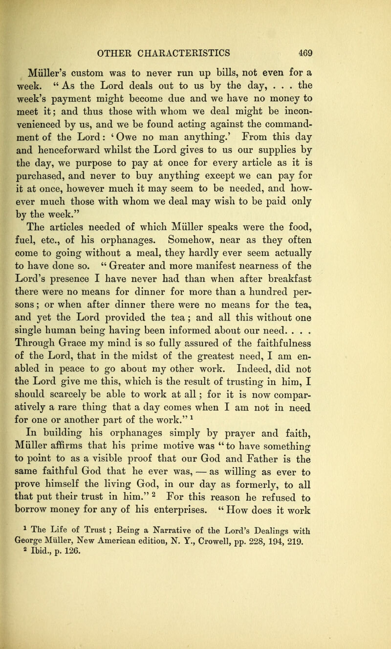 Miiller's custom was to never run up bills, not even for a week.  As the Lord deals out to us by the day, . . . the week's payment might become due and we have no money to meet it; and thus those with whom we deal might be incon- venienced by us, and we be found acting against the command- ment of the Lord: ' Owe no man anything.' From this day and henceforward whilst the Lord gives to us our supplies by the day, we purpose to pay at once for every article as it is purchased, and never to buy anything except we can pay for it at once, however much it may seem to be needed, and how- ever much those with whom we deal may wish to be paid only by the week. The articles needed of which Miiller speaks were the food, fuel, etc., of his orphanages. Somehow, near as they often come to going without a meal, they hardly ever seem actually to have done so.  Greater and more manifest nearness of the Lord's presence I have never had than when after breakfast there were no means for dinner for more than a hundred per- sons ; or when after dinner there were no means for the tea, and yet the Lord provided the tea; and all this without one single human being having been informed about our need. . . . Through Grace my mind is so fully assured of the faithfulness of the Lord, that in the midst of the greatest need, I am en- abled in peace to go about my other work. Indeed, did not the Lord give me this, which is the result of trusting in him, I should scarcely be able to work at all; for it is now compar- atively a rare thing that a day comes when I am not in need for one or another part of the work. ^ In building his orphanages simply by prayer and faith, Miiller affirms that his prime motive was  to have something to point to as a visible proof that our God and Father is the same faithful God that he ever was, — as willing as ever to prove himself the living God, in our day as formerly, to all that put their trust in him. ^ For this reason he refused to borrow money for any of his enterprises.  How does it work 1 The Life of Trust ; Being a Narrative of the Lord's Dealings with George Miiller, New American edition, N. Y., Crowell, pp. 228, 194, 219. 2 Ibid., p. 126.