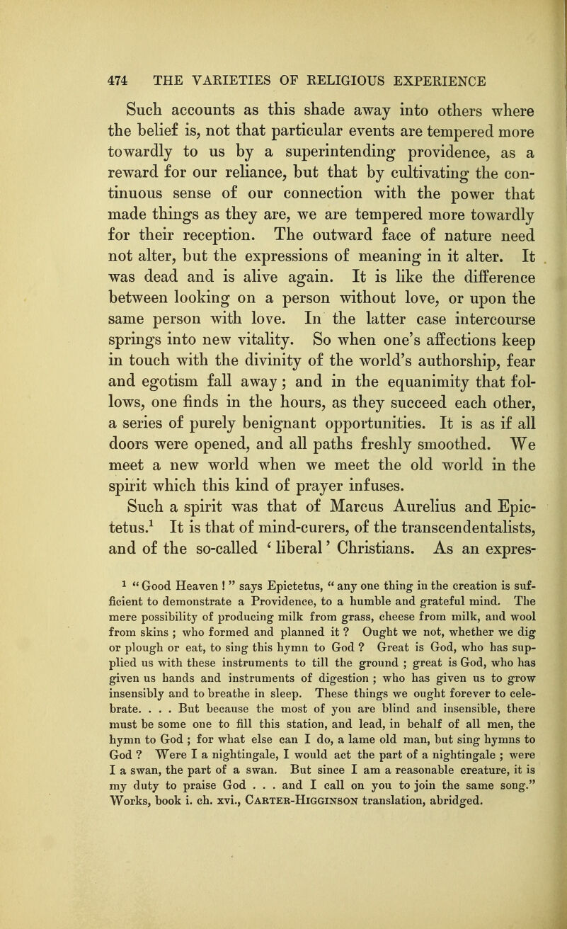 Such accounts as this shade away into others where the belief is, not that particular events are tempered more towardly to us by a superintending providence, as a reward for our reliance, but that by cultivating the con- tinuous sense of our connection with the power that made things as they are, we are tempered more towardly for their reception. The outward face of nature need not alter, but the expressions of meaning in it alter. It was dead and is alive again. It is like the difference between looking on a person without love, or upon the same person with love. In the latter case intercourse springs into new vitality. So when one's affections keep in touch with the divinity of the world's authorship, fear and egotism fall away; and in the equanimity that fol- lows, one finds in the hours, as they succeed each other, a series of purely benignant opportunities. It is as if all doors were opened, and all paths freshly smoothed. We meet a new world when we meet the old world in the spirit which this kind of prayer infuses. Such a spirit was that of Marcus Aurelius and Epic- tetus.^ It is that of mind-curers, of the transcendentalists, and of the so-called ' liberal' Christians. As an expres- 1  Good Heaven !  says Epictetus,  any one thing in the creation is suf- ficient to demonstrate a Providence, to a humble and grateful mind. The mere possibilitj' of producing milk from grass, cheese from milk, and wool from skins ; who formed and planned it ? Ought we not, whether we dig or plough or eat, to sing this hymn to God ? Great is God, who has sup- plied us with these instruments to till the ground ; great is God, who has given us hands and instruments of digestion ; who has given us to grow insensibly and to breathe in sleep. These things we ought forever to cele- brate. . . . But because the most of you are blind and insensible, there must be some one to fill this station, and lead, in behalf of all men, the hymn to God ; for what else can I do, a lame old man, but sing hymns to God ? Were I a nightingale, I would act the part of a nightingale ; were I a swan, the part of a swan. But since I am a reasonable creature, it is my duty to praise God . . . and I call on you to join the same song. Works, book i. ch. xvi., Carter-Higginson translation, abridged.