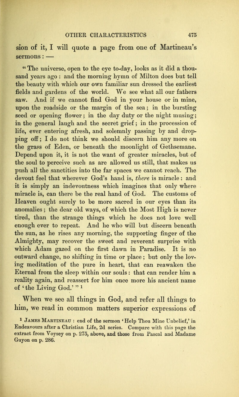 sion of it, I will quote a page from one of Martineau's sermons: —  The universe, open to the eye to-day, looks as it did a thou- sand years ago : and the morning hymn of Milton does but tell the beauty with which our own familiar sun dressed the earliest fields and gardens of the world. We see what all our fathers saw. And if we cannot find God in your house or in mine, upon the roadside or the margin of the sea; in the bursting seed or opening flower; in the day duty or the night musing; in the general laugh and the secret grief; in the procession of life, ever entering afresh, and solemnly passing by and drop- ping off; I do not think we should discern him any more on the grass of Eden, or beneath the moonlight of Gethsemane. Depend upon it, it is not the want of greater miracles, but of the soul to perceive such as are allowed us still, that makes us push all the sanctities into the far spaces we cannot reach. The devout feel that wherever God's hand is, there is miracle: and it is simply an indevoutness which imagines that only where miracle is, can there be the real hand of God. The customs of Heaven ought surely to be more sacred in our eyes than its anomalies ; the dear old ways, of which the Most High is never tired, than the strange things which he does not love well enough ever to repeat. And he who will but discern beneath the sun, as he rises any morning, the supporting finger of the Almighty, may recover the sweet and reverent surprise with which Adam gazed on the first dawn in Paradise. It is no outward change, no shifting in time or place ; but only the lov- ing meditation of the pure in heart, that can reawaken the Eternal from the sleep within our souls: that can render him a reality again, and reassert for him once more his ancient name of * the Living God.' i When we see all things in God, and refer all things to him, we read in common matters superior expressions of 1 James Martineau : end of the sermon 'Help Thou Mine Unbelief,' in Endeavours after a Christian Life, 2d series. Compare with this page the extract from Voysey on p. 275, above, and those from Pascal and Madame Guyon on p. 286.