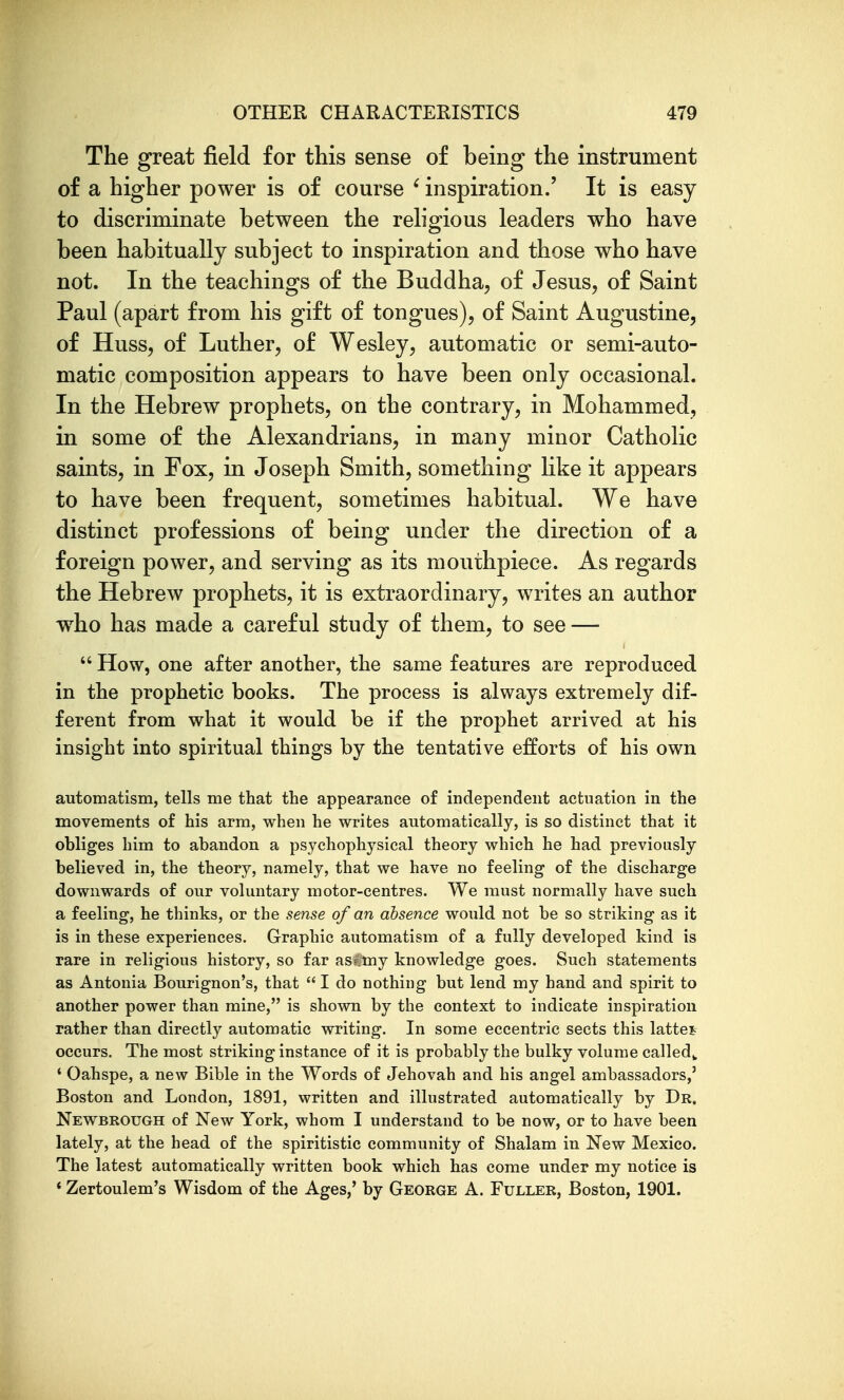 The great field for this sense of being the instrument of a higher power is of course ' inspiration.' It is easy to discriminate between the religious leaders who have been habitually subject to inspiration and those who have not. In the teachings of the Buddha, of Jesus, of Saint Paul (apart from his gift of tongues), of Saint Augustine, of Huss, of Luther, of Wesley, automatic or semi-auto- matic composition appears to have been only occasional. In the Hebrew prophets, on the contrary, in Mohammed, in some of the Alexandrians, in many minor Catholic saints, in Fox, in Joseph Smith, something Hke it appears to have been frequent, sometimes habitual. We have distinct professions of being under the direction of a foreign power, and serving as its mouthpiece. As regards the Hebrew prophets, it is extraordinary, writes an author who has made a careful study of them, to see —  How, one after another, the same features are reproduced in the prophetic books. The process is always extremely dif- ferent from what it would be if the prophet arrived at his insight into spiritual things by the tentative efforts of his own automatism, tells me that the appearance of independent actuation in the movements of his arm, when he writes automatically, is so distinct that it obliges him to abandon a psychophysical theory which he had previously believed in, the theory, namely, that we have no feeling of the discharge downwards of our voluntary motor-centres. We must normally have such a feeling, he thinks, or the sense of an absence would not be so striking as it is in these experiences. Graphic automatism of a fully developed kind is rare in religious history, so far asCmy knowledge goes. Such statements as Antonia Bourignon's, that  I do nothing but lend my hand and spirit to another power than mine, is shown by the context to indicate inspiration rather than directly automatic writing. In some eccentric sects this lattes occurs. The most striking instance of it is probably the bulky volume called^ ' Oahspe, a new Bible in the Words of Jehovah and his angel ambassadors,' Boston and London, 1891, written and illustrated automatically by Dr. Newbrough of New York, whom I understand to be now, or to have been lately, at the head of the spiritistic community of Shalam in New Mexico. The latest automatically written book which has come under my notice is * Zertoulem's Wisdom of the Ages,' by George A. Fuller, Boston, 1901.