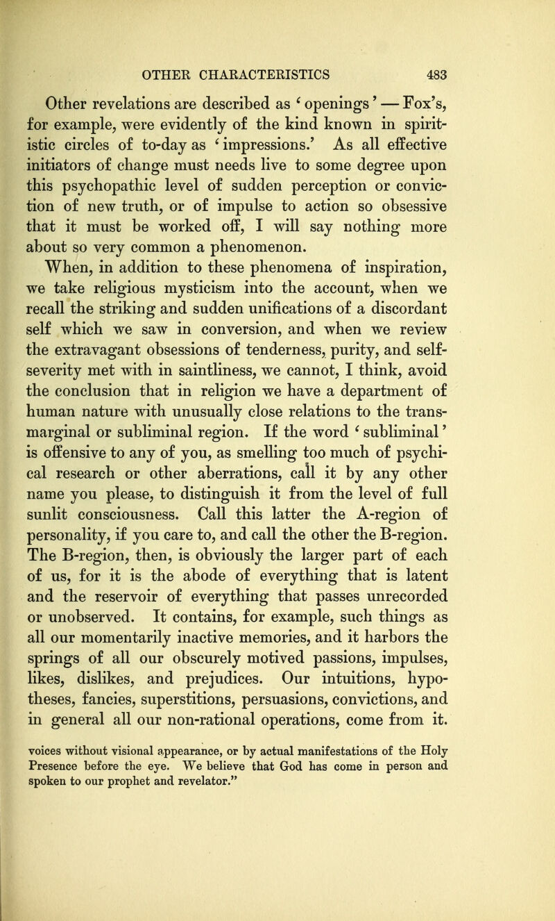 Other revelations are described as ' openings' — Fox's, for example, were evidently of the kind known in spirit- istic circles of to-day as ' impressions.' As all efPective initiators of change must needs live to some degree upon this psychopathic level of sudden perception or convic- tion of new truth, or of impulse to action so obsessive that it must be worked off, I will say nothing more about so very common a phenomenon. When, in addition to these phenomena of inspiration, we take religious mysticism into the account, when we recall the striking and sudden unifications of a discordant self which we saw in conversion, and when we review the extravagant obsessions of tenderness, purity, and self- severity met with in saintliness, we cannot, I think, avoid the conclusion that in religion we have a department of human nature with unusually close relations to the trans- marginal or subliminal region. If the word ^ subliminal' is offensive to any of you, as smelling too much of psychi- cal research or other aberrations, call it by any other name you please, to distinguish it from the level of full sunlit consciousness. Call this latter the A-region of personality, if you care to, and call the other the B-region. The B-region, then, is obviously the larger part of each of us, for it is the abode of everything that is latent and the reservoir of everything that passes unrecorded or unobserved. It contains, for example, such things as all our momentarily inactive memories, and it harbors the springs of all our obscurely motived passions, impulses, likes, dislikes, and prejudices. Our intuitions, hypo- theses, fancies, superstitions, persuasions, convictions, and in general all our non-rational operations, come from it. voices without visional appearance, or by actual manifestations of the Holy- Presence before the eye. We believe that God has come in person and spoken to our prophet and revelator.