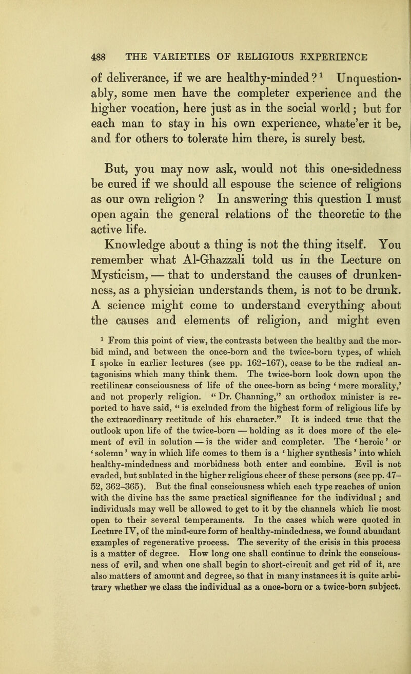 of deliverance, if we are healthy-minded ? ^ Unquestion- ably, some men have the completer experience and the higher vocation, here just as in the social world; but for each man to stay in his own experience, whate'er it be, and for others to tolerate him there, is surely best. But, you may now ask, would not this one-sidedness be cured if we should all espouse the science of religions as our own religion ? In answering this question I must open again the general relations of the theoretic to the active life. Knowledge about a thing is not the thing itself. You remember what Al-Ghazzali told us in the Lecture on Mysticism, — that to understand the causes of drunken- ness, as a physician understands them, is not to be drunk. A science might come to understand everything about the causes and elements of religion, and might even 1 From this point of view, the contrasts between the healthy and the mor- bid mind, and between the once-born and the twice-born types, of which I spoke in earlier lectures (see pp. 162-167), cease to be the radical an- tagonisms which many think them. The twice-born look down upon the rectilinear consciousness of life of the once-born as being ' mere morality,' and not properly religion.  Dr. Channing, an orthodox minister is re- ported to have said,  is excluded from the highest form of religious life by the extraordinary rectitude of his character. It is indeed true that the outlook upon life of the twice-born — holding as it does more of the ele- ment of evil in solution—-is the wider and completer. The 'heroic' or * solemn' way in which life comes to them is a ' higher synthesis' into which healthy-mindedness and morbidness both enter and combine. Evil is not evaded, but sublated in the higher religious cheer of these persons (see pp. 47- 52, 362-365). But the final consciousness which each type reaches of union with the divine has the same practical significance for the individual; and individuals may well be allowed to get to it by the channels which lie most open to their several temperaments. In the cases which were quoted in Lecture IV, of the mind-cure form of healthy-mindedness, we found abundant examples of regenerative process. The severity of the crisis in this process is a matter of degree. How long one shall continue to drink the conscious- ness of evil, and when one shall begin to short-circuit and get rid of it, are also matters of amount and degree, so that in many instances it is quite arbi- trary whether we class the individual as a once-born or a twice-born subject.