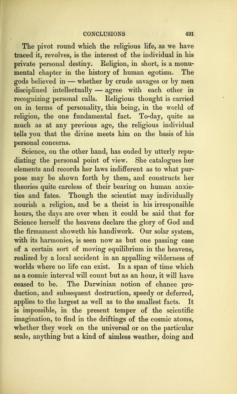 The pivot round which the religious Ufe, as we have traced it, revolves, is the interest of the individual in his private personal destiny. Religion, in short, is a monu- mental chapter in the history of human egotism. The gods believed in — whether by crude savages or by men disciphned intellectually — agree with each other in recognizing personal calls. Religious thought is carried on in terms of personality, this being, in the world of religion, the one fundamental fact. To-day, quite as much as at any previous age, the religious individual tells you that the divine meets him on the basis of his personal concerns. Science, on the other hand, has elided by utterly repu- diating the personal point of view. She catalogues her elements and records her laws indifferent as to what pur- pose may be shown forth by them, and constructs her theories quite careless of their bearing on human anxie- ties and fates. Though the scientist may individually nourish a religion, and be a theist in his irresponsible hours, the days are over when it could be said that for Science herself the heavens declare the glory of God and the firmament showeth his handiwork. Our solar system, with its harmonies, is seen now as but one passing case of a certain sort of moving equilibrium in the heavens, realized by a local accident in an appalling wilderness of worlds where no life can exist. In a span of time which as a cosmic interval will count but as an hour, it will have ceased to be. The Darwinian notion of chance pro- duction, and subsequent destruction, speedy or deferred, applies to the largest as well as to the smallest facts. It is impossible, in the present temper of the scientific imagination, to find in the driftings of the cosmic atoms, whether they work on the universal or on the particular scale, anything but a kind of aimless weather, doing and