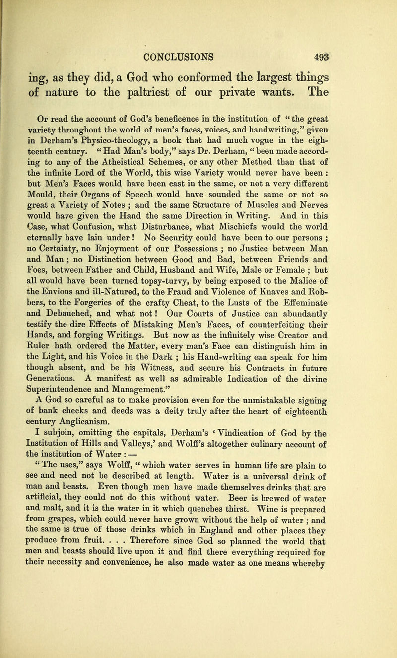 ing, as they did, a God who conformed the largest things of nature to the paltriest of our private wants. The Or read the account of God's beneficence in the institution of  the great variety throughout the world of men's faces, voices, and handwriting, given in Derham's Physico-theology, a book that had much vogue in the eigh- teenth century.  Had Man's body, says Dr. Derham,  been made accord- ing to any of the Atheistical Schemes, or any other Method than that of the infinite Lord of the World, this wise Variety would never have been : but Men's Faces would have been cast in the same, or not a very different Mould, their Organs of Speech would have sounded the same or not so great a Variety of Notes ; and the same Structure of Muscles and Nerves would have given the Hand the same Direction in Writing. And in this Case, what Confusion, what Disturbance, what Mischiefs would the world eternally have lain under ! No Security could have been to our persons ; no Certainty, no Enjoyment of our Possessions ; no Justice between Man and Man ; no Distinction between Good and Bad, between Friends and Foes, between Father and Child, Husband and Wife, Male or Female ; but all would have been turned topsy-turvy, by being exposed to the Malice of the Envious and ill-Natured, to the Fraud and Violence of Knaves and Rob- bers, to the Forgeries of the crafty Cheat, to the Lusts of the Effeminate and Debauched, and what not! Our Courts of Justice can abundantly testify the dire Effects of Mistaking Men's Faces, of counterfeiting their Hands, and forging Writings. But now as the infinitely wise Creator and Ruler hath ordered the Matter, every man's Face can distinguish him in the Light, and his Voice in the Dark ; his Hand-writing can speak for him though absent, and be his Witness, and secure his Contracts in future Generations. A manifest as well as admirable Indication of the divine Superintendence and Management. A God so careful as to make provision even for the unmistakable signing of bank checks and deeds was a deity truly after the heart of eighteenth century Anglicanism. I subjoin, omitting the capitals, Derham's ' Vindication of God by the Institution of Hills and Valleys,' and Wolff's altogether culinary account of the institution of Water : —  The uses, says Wolff,  which water serves in human life are plain to see and need not be described at length. Water is a universal drink of man and beasts. Even though men have made themselves drinks that are artificial, they could not do this without water. Beer is brewed of water and malt, and it is the water in it which quenches thirst. Wine is prepared from grapes, which could never have grown without the help of water ; and the same is true of those drinks which in England and other places they produce from fruit. . . . Therefore since God so planned the world that men and beasts should live upon it and find there everything required for their necessity and convenience, he also made water as one means whereby