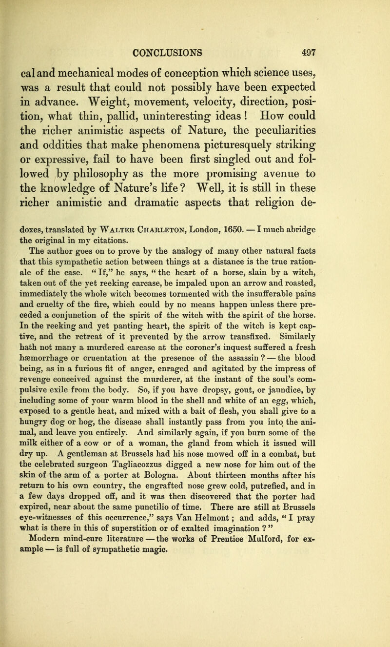 caland mechanical modes of conception which science uses, was a result that could not possibly have been expected in advance. Weight, movement, velocity, direction, posi- tion, what thin, pallid, uninteresting ideas ! How could the richer animistic aspects of Nature, the peculiarities and oddities that make phenomena picturesquely striking or expressive, fail to have been first singled out and fol- lowed by philosophy as the more promising avenue to the knowledge of Nature's life ? Well, it is still in these richer animistic and dramatic aspects that religion de- doxes, translated by Walter Charleton, London, 1650. — I much abridge the original in my citations. The author goes on to prove by the analogy of many other natural facts that this sympathetic action between things at a distance is the true ration- ale of the case.  If, he says,  the heart of a horse, slain by a witch, taken out of the yet reeking carcase, be impaled upon an arrow and roasted, immediately the whole witch becomes tormented with the insufferable pains and cruelty of the fire, which could by no means happen unless there pre- ceded a conjunction of the spirit of the witch with the spirit of the horse. In the reeking and yet panting heart, the spirit of the witch is kept cap- tive, and the retreat of it prevented by the arrow transfixed. Similarly hath not many a murdered carcase at the coroner's inquest suffered a fresh haemorrhage or cruentation at the presence of the assassin ? — the blood being, as in a furious fit of anger, enraged and agitated by the impress of revenge conceived against the murderer, at the instant of the soul's com- pulsive exile from the body. So, if you have dropsy, gout, or jaundice, by including some of your warm blood in the shell and white of an egg, which, exposed to a gentle heat, and mixed with a bait of flesh, you shall give to a hungry dog or hog, the disease shall instantly pass from you into the ani- mal, and leave you entirely. And similarly again, if you burn some of the milk either of a cow or of a woman, the gland from which it issued will dry up. A gentleman at Brussels had his nose mowed off in a combat, but the celebrated surgeon Tagliacozzus digged a new nose for him out of the skin of the arm of a porter at Bologna. About thirteen months after his return to his own country, the engrafted nose grew cold, putrefied, and in a few days dropped off, and it was then discovered that the porter had expired, near about the same punctilio of time. There are still at Brussels eye-witnesses of this occurrence, says Van Helmont; and adds,  I pray what is there in this of superstition or of exalted imagination ?  Modern mind-cure literature—the works of Prentice Mulford, for ex- ample — is full of sympathetic magic.