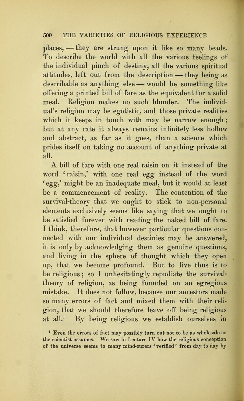 places, — they are strung upon it like so many beads. To describe the world with all the various feelings of the individual pinch of destiny, all the various spiritual attitudes, left out from the description — they being as describable as anything else — would be something like offering a printed bill of fare as the equivalent for a solid meal. Religion makes no such blunder. The individ- ual's religion may be egotistic, and those private realities which it keeps in touch with may be narrow enough; but at any rate it always remains infinitely less hollow and abstract, as far as it goes, than a science which prides itself on taking no account of anything private at all. A bill of fare with one real raisin on it instead of the word ^raisin,' with one real egg instead of the word ' egg,' might be an inadequate meal, but it would at least be a commencement of reality. The contention of the survival-theory that we ought to stick to non-personal elements exclusively seems like saying that we ought to be satisfied forever with reading the naked bill of fare. I think, therefore, that however particular questions con- nected with our individual destinies may be answered, it is only by acknowledging them as genuine questions, and living in the sphere of thought which they open up, that we become profound. But to live thus is to be religious; so I unhesitatingly repudiate the survival- theory of religion, as being founded on an egregious mistake. It does not follow, because our ancestors made so many errors of fact and mixed them with their reli- gion, that we should therefore leave off being religious at all.^ By being religious we establish ourselves in ^ Even the errors of fact may possibly turn out not to be as wholesale as the scientist assumes. We saw in Lecture IV how the religious conception of the universe seems to many mind-curers * verified' from day to day by