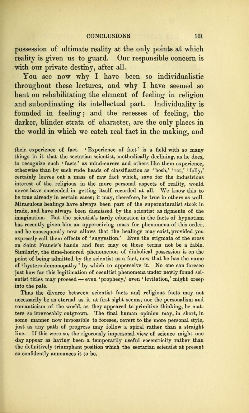 possession of ultimate reality at the only points at which reality is given us to guard. Our responsible concern is with our private destiny, after all. You see now why I have been so individualistic throughout these lectures, and why I have seemed so bent on rehabilitating the element of feeling in religion and subordinating its intellectual part. Individuality is founded in feeling; and the recesses of feeling, the darker, blinder strata of character, are the only places in the world in which we catch real fact in the making, and their experience of fact. * Experience of fact' is a field with so many- things in it that the sectarian scientist, methodically declining, as he does, to recognize such * facts' as mind-curers and others like them experience, otherwise than by such rude heads of classification as 'bosh,' 'rot,' 'folly,' certainly leaves out a mass of raw fact which, save for the industrious interest of the religious in the more personal aspects of reality, would never have succeeded in getting itself recorded at all. We know this to be true already in certain cases; it may, therefore, be true in others as well. Miraculous healings have always been part of the supernaturalist stock in trade, and have always been dismissed by the scientist as figments of the imagination. But the scientist's tardy education in the facts of hypnotism has recently given him an apperceiving mass for phenomena of this order, and he consequently now allows that the healings may exist, provided you expressly call them effects of ' suggestion.' Even the stigmata of the cross on Saint Francis's hands and feet may on these terms not be a fable. Similarly, the time-honored phenomenon of diabolical possession is on the point of being admitted by the scientist as a fact, now that he has the name of * hystero-demonopathy ' by which to apperceive it. No one can foresee just how far this legitimation of occultist phenomena under newly found sci- entist titles may proceed — even 'prophecy,' even ' levitation,' might creep into the pale. Thus the divorce between scientist facts and religious facts may not necessarily be as eternal as it at first sight seems, nor the personalism and romanticism of the world, as they appeared to primitive thinking, be mat- ters so irrevocably outgrown. The final human opinion may, in short, in some manner now impossible to foresee, revert to the more personal style, just as any path of progress may follow a spiral rather than a straight line. If this were so, the rigorously impersonal view of science might one day appear as having been a temporarily useful eccentricity rather than the definitively triumphant position which the sectarian scientist at present so confidently announces it to be.