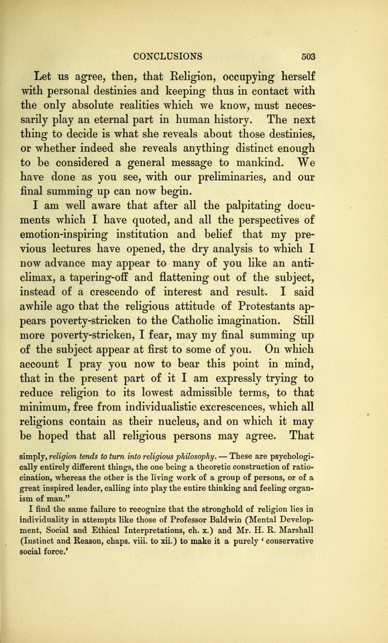 Let us agree, then, that Religion, occupying herself with personal destinies and keeping thus in contact with the only absolute realities which we know, must neces- sarily play an eternal part in human history. The next thing to decide is what she reveals about those destinies, or whether indeed she reveals anything distinct enough to be considered a general message to mankind. We have done as you see, with our preliminaries, and our final summing up can now begin. I am well aware that after all the palpitating docu- ments which I have quoted, and all the perspectives of emotion-inspiring institution and behef that my pre- vious lectures have opened, the dry analysis to which I now advance may appear to many of you like an anti- climax, a tapering-off and flattening out of the subject, instead of a crescendo of interest and result. I said awhile ago that the religious attitude of Protestants ap- pears poverty-stricken to the Catholic imagination. Still more poverty-stricken, I fear, may my final summing up of the subject appear at first to some of you. On which account I pray you now to bear this point in mind, that in the present part of it I am expressly trying to reduce religion to its lowest admissible terms, to that minimum, free from individualistic excrescences, which all religions contain as their nucleus, and on which it may be hoped that all religious persons may agree. That simply, religion tends to turn into religious philosophy. — These are psychologi- cally entirely different things, the one being a theoretic construction of ratio- cination, whereas the other is the living work of a group of persons, or of a great inspired leader, calling into play the entire thinking and feeling organ- ism of man. I find the same failure to recognize that the stronghold of religion lies in individuality in attempts like those of Professor Baldwin (Mental Develop- ment, Social and Ethical Interpretations, ch. x.) and Mr. H. R. Marshall (Instinct and Reason, chaps, viii. to xii.) to make it a purely * conservative social force.'