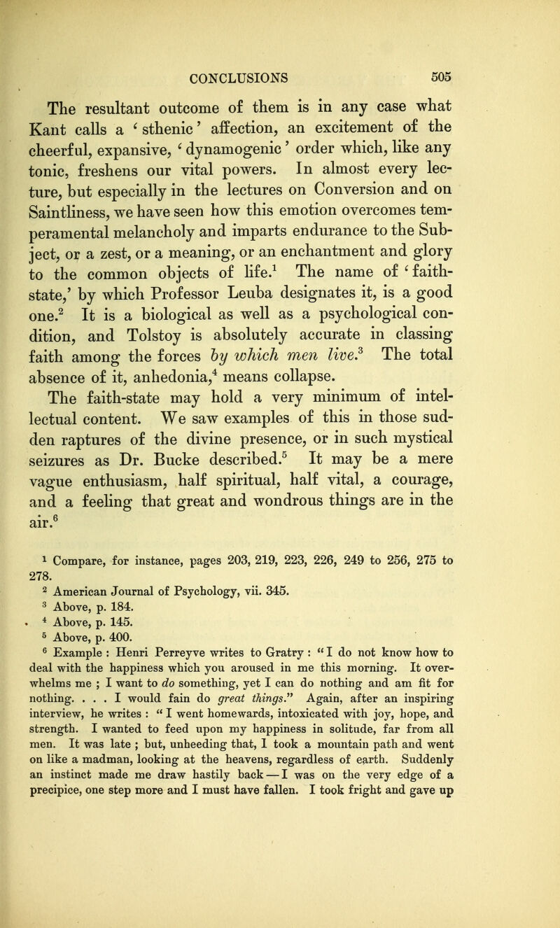 The resultant outcome of them is in any case what Kant calls a ' sthenic' affection, an excitement of the cheerful, expansive, ' dynamogenic ' order which, like any tonic, freshens our vital powers. In almost every lec- ture, but especially in the lectures on Conversion and on Saintliness, we have seen how this emotion overcomes tem- peramental melancholy and imparts endurance to the Sub- ject, or a zest, or a meaning, or an enchantment and glory to the common objects of hfe.^ The name of ' faith- state,' by which Professor Leuba designates it, is a good one.^ It is a biological as well as a psychological con- dition, and Tolstoy is absolutely accurate in classing faith among the forces hy which men Uve,^ The total absence of it, anhedonia,* means collapse. The faith-state may hold a very minimum of intel- lectual content. We saw examples of this in those sud- den raptures of the divine presence, or in such mystical seizures as Dr. Bucke described.^ It may be a mere vague enthusiasm, half spiritual, half vital, a courage, and a feeling that great and wondrous things are in the air.^ 1 Compare, for instance, pages 203, 219, 223, 226, 249 to 256, 275 to 278. 2 American Journal of Psychology, vii. 345. ^ Above, p. 184. . * Above, p. 145. 5 Above, p. 400. ^ Example : Henri Perreyve writes to Gratry :  I do not know how to deal with the happiness which you aroused in me this morning. It over- whelms me ; I want to do something, yet I can do nothing and am fit for nothing. ... I would fain do great things. Again, after an inspiring interview, he writes :  I went homewards, intoxicated with joy, hope, and strength. I wanted to feed upon my happiness in solitude, far from all men. It was late ; but, unheeding that, I took a mountain path and went on like a madman, looking at the heavens, regardless of earth. Suddenly an instinct made me draw hastily back — I was on the very edge of a precipice, one step more and I must have fallen. I took fright and gave up