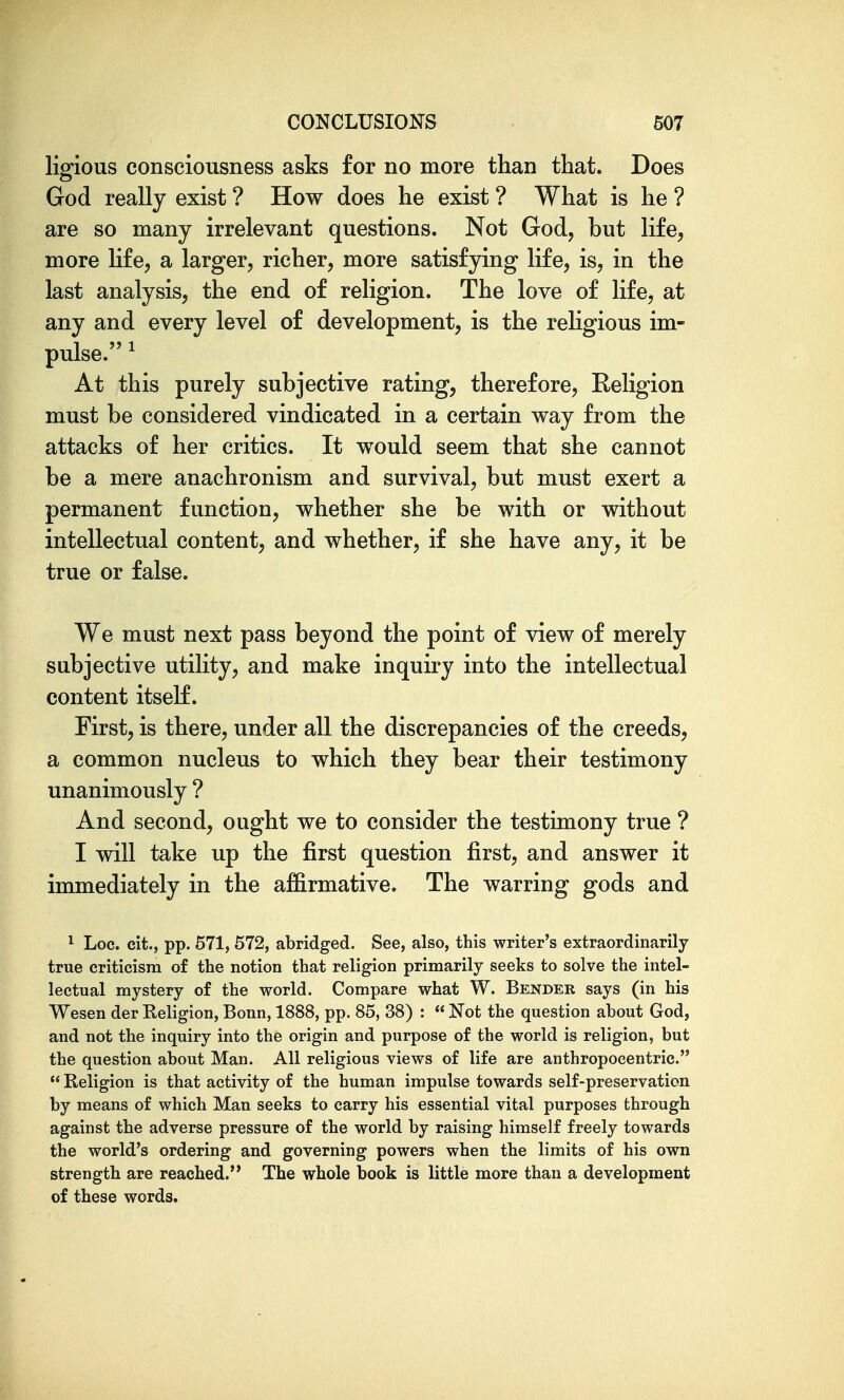 ligious consciousness asks for no more than that. Does God really exist ? How does he exist ? What is he ? are so many irrelevant questions. Not God, but life, more life, a larger, richer, more satisfying life, is, in the last analysis, the end of religion. The love of life, at any and every level of development, is the religious im- pulse.^ At this purely subjective rating, therefore. Religion must be considered vindicated in a certain way from the attacks of her critics. It would seem that she cannot be a mere anachronism and survival, but must exert a permanent function, whether she be with or without intellectual content, and whether, if she have any, it be true or false. We must next pass beyond the point of view of merely subjective utility, and make inquiry into the intellectual content itself. First, is there, under all the discrepancies of the creeds, a common nucleus to which they bear their testimony unanimously ? And second, ought we to consider the testimony true ? I will take up the first question first, and answer it immediately in the affirmative. The warring gods and ^ Loc. cit., pp. 571, 572, abridged. See, also, this writer's extraordinarily- true criticism of the notion that religion primarily seeks to solve the intel- lectual mystery of the world. Compare what W. Bender says (in his Wesen der Eeligion, Bonn, 1888, pp. 85, 38) : « Not the question about God, and not the inquiry into the origin and purpose of the world is religion, but the question about Man. All religious views of life are anthropocentric.  Religion is that activity of the human impulse towards self-preservation by means of which Man seeks to carry his essential vital purposes through against the adverse pressure of the world by raising himself freely towards the world's ordering and governing powers when the limits of his own strength are reached. The whole book is little more than a development of these words.