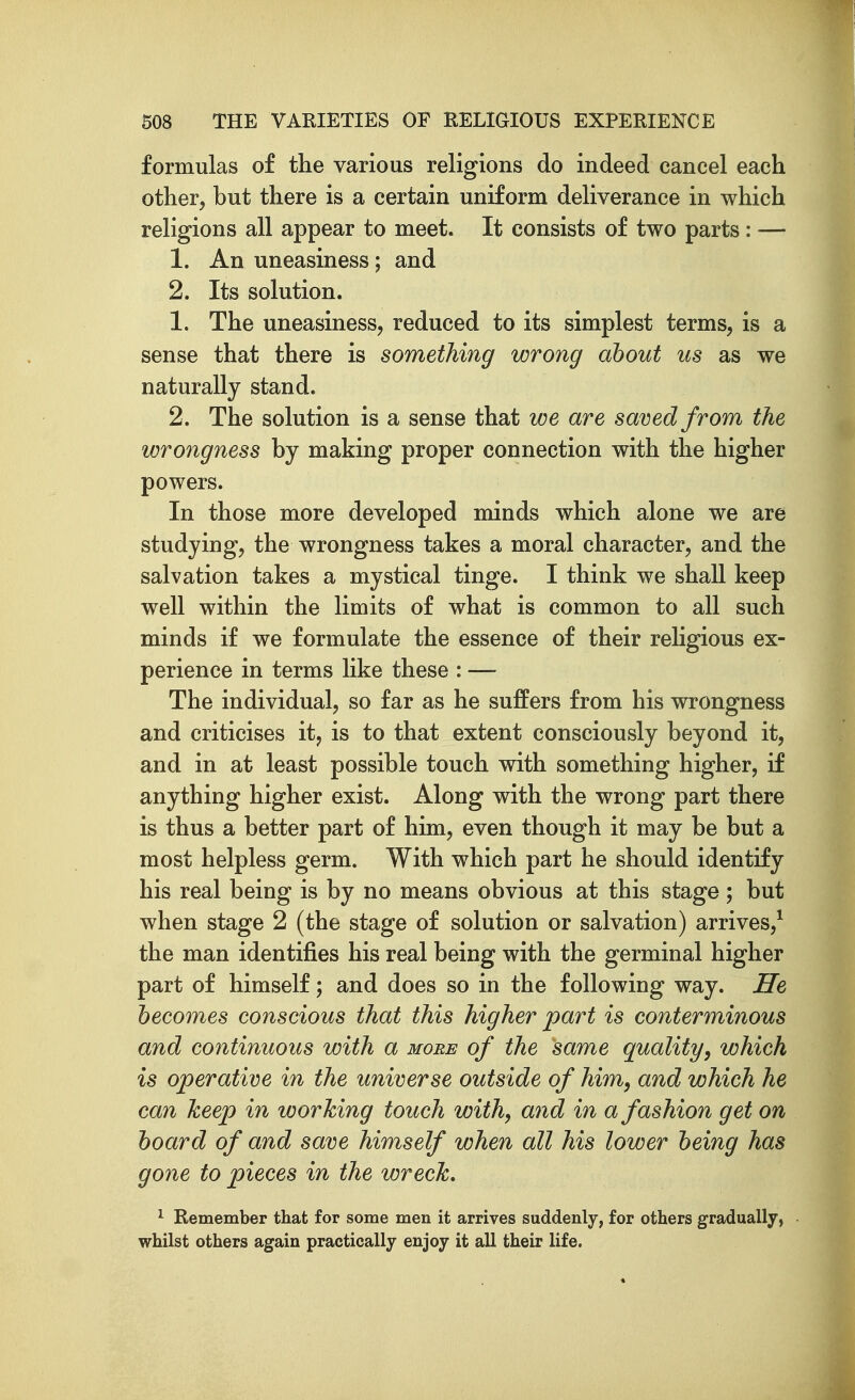 formulas of the various religions do indeed cancel each other, but there is a certain uniform deliverance in which religions all appear to meet. It consists of two parts: — 1. An uneasiness; and 2. Its solution. 1. The uneasiness, reduced to its simplest terms, is a sense that there is something wrong about us as we naturally stand. 2. The solution is a sense that we are saved from the wrongness by making proper connection with the higher powers. In those more developed minds which alone we are studying, the wrongness takes a moral character, and the salvation takes a mystical tinge. I think we shall keep well within the limits of what is common to all such minds if we formulate the essence of their religious ex- perience in terms like these : — The individual, so far as he suffers from his wrongness and criticises it, is to that extent consciously beyond it, and in at least possible touch with something higher, if anything higher exist. Along with the wrong part there is thus a better part of him, even though it may be but a most helpless germ. With which part he should identify his real being is by no means obvious at this stage ; but when stage 2 (the stage of solution or salvation) arrives,^ the man identifies his real being with the germinal higher part of himself; and does so in the following way. He becomes conscious that this higher part is conterminous and continuous with a more of the same quality, which is operative in the universe outside of him, and which he can keep in working touch with, and in a fashion get on hoard of and save himself when all his lower being has gone to pieces in the wreck, 1 Remember that for some men it arrives suddenly, for others gradually, whilst others again practically enjoy it all their life.
