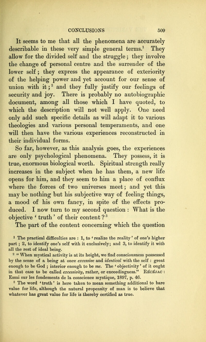 It seems to me that all the phenomena are accurately describable in these very simple general terms.^ They allow for the divided self and the struggle; they involve the change of personal centre and the surrender of the lower self; they express the appearance of exteriority of the helping power and yet account for our sense of union with it; ^ and they fully justify our feelings of security and joy. There is probably no autobiographic document, among all those which I have quoted, to which the description will not well apply. One need only add such specific details as will adapt it to various theologies and various personal temperaments, and one will then have the various experiences reconstructed in their individual forms. So far, however, as this analysis goes, the experiences are only psychological phenomena. They possess, it is true, enormous biological worth. Spiritual strength really increases in the subject when he has them, a new life opens for him, and they seem to him a place of conflux where the forces of two universes meet; and yet this may be nothing but his subjective way of feeling things, a mood of his own fancy, in spite of the effects pro- duced. I now turn to my second question : What is the objective ^ truth' of their content ?^ The part of the content concerning which the question 1 The practical difficulties are : 1, to * realize the reality' of one's higher part ; 2, to identify one's self with it exclusively; and 3, to identify it with all the rest of ideal being. 2  When mystical activity is at its height, we find consciousness possessed by the sense of a being at once excessive and identical with the self : great enough to be God ; interior enough to be me. The * objectivity' of it ought in that case to be called ezcessivity, rather, or exceedingness. Ri^cj^jac : Essai sur les fondements de la conscience mystique, 1897, p. 46. ^ The word * truth' is here taken to mean something additional to bare value for life, although the natural propensity of man is to believe that whatever has great value for life is thereby certified as true.