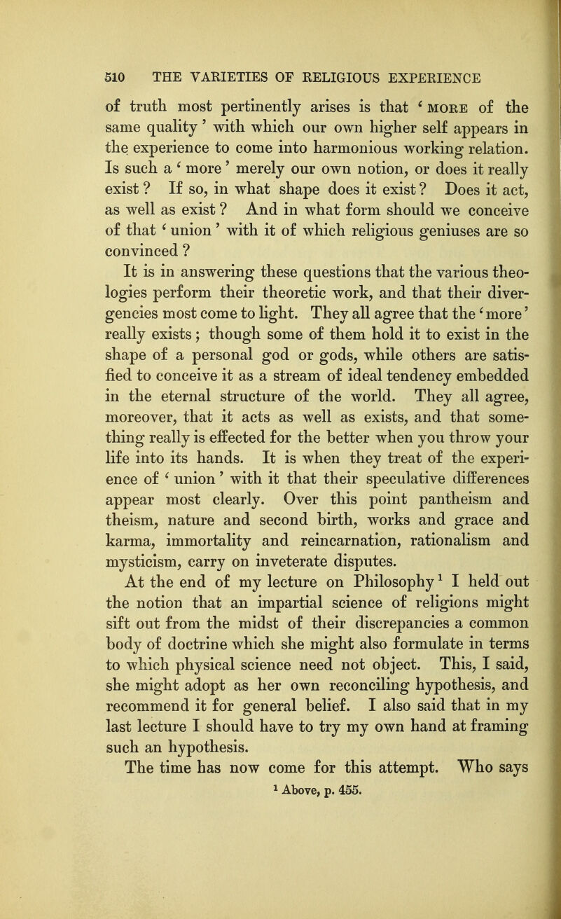 of truth most pertinently arises is that ' more of the same quality' with which our own higher self appears in the experience to come into harmonious working relation. Is such a ' more' merely our own notion, or does it really exist ? If so, in what shape does it exist ? Does it act, as well as exist ? And in what form should we conceive of that ' union' with it of which religious geniuses are so convinced ? It is in answering these questions that the various theo- logies perform their theoretic work, and that their diver- gencies most come to light. They all agree that the' more' really exists; though some of them hold it to exist in the shape of a personal god or gods, while others are satis- fied to conceive it as a stream of ideal tendency embedded in the eternal structure of the world. They all agree, moreover, that it acts as well as exists, and that some- thing really is effected for the better when you throw your life into its hands. It is when they treat of the experi- ence of ' union' with it that their speculative differences appear most clearly. Over this point pantheism and theism, nature and second birth, works and grace and karma, immortality and reincarnation, rationalism and mysticism, carry on inveterate disputes. At the end of my lecture on Philosophy ^ I held out the notion that an impartial science of religions might sift out from the midst of their discrepancies a common body of doctrine which she might also formulate in terms to which physical science need not object. This, I said, she might adopt as her own reconciling hypothesis, and recommend it for general belief. I also said that in my last lecture I should have to try my own hand at framing such an hypothesis. The time has now come for this attempt. Who says 1 Above, p. 455.