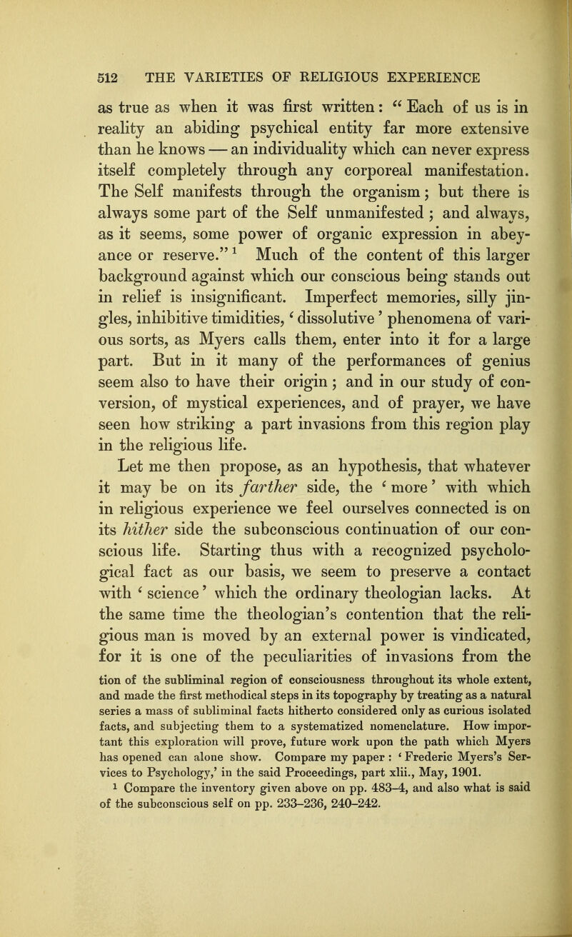 as true as when it was first written:  Each of us is in reality an abiding psychical entity far more extensive than he knows — an individuality which can never express itself completely through any corporeal manifestation. The Self manifests through the organism; but there is always some part of the Self unmanifested ; and always, as it seems, some power of organic expression in abey- ance or reserve. ^ Much of the content of this larger background against which our conscious being stands out in relief is insignificant. Imperfect memories, silly jin- gles, inhibitive timidities,' dissolutive' phenomena of vari- ous sorts, as Myers calls them, enter into it for a large part. But in it many of the performances of genius seem also to have their origin; and in our study of con- version, of mystical experiences, and of prayer, we have seen how striking a part invasions from this region play in the religious life. Let me then propose, as an hypothesis, that whatever it may be on its farther side, the ' more' with which in religious experience we feel ourselves connected is on its hither side the subconscious continuation of our con- scious life. Starting thus with a recognized psycholo- gical fact as our basis, we seem to preserve a contact with ' science' which the ordinary theologian lacks. At the same time the theologian's contention that the reli- gious man is moved by an external power is vindicated, for it is one of the peculiarities of invasions from the tion of the subliminal region of consciousness throughout its whole extent, and made the first methodical steps in its topography by treating as a natural series a mass of subliminal facts hitherto considered only as curious isolated facts, and subjecting them to a systematized nomenclature. How impor- tant this exploration will prove, future work upon the path which Myers has opened can alone show. Compare my paper : * Frederic Myers's Ser- vices to Psychology,' in the said Proceedings, part xlii.. May, 1901. 1 Compare the inventory given above on pp. 483-4, and also what is said of the subconscious self on pp. 233-236, 240-242.