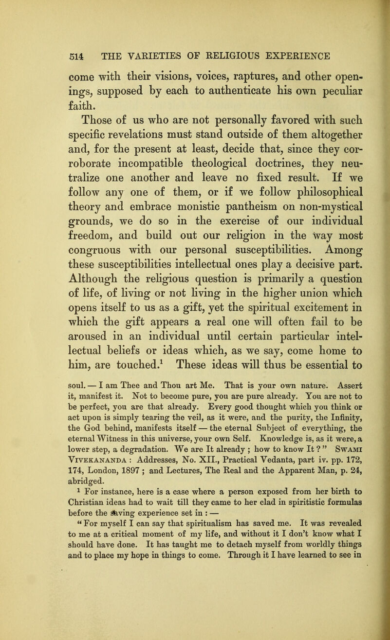 come with their visions, voices, raptures, and other open- ings, supposed by each to authenticate his own peculiar faith. Those of us who are not personally favored with such specific revelations must stand outside of them altogether and, for the present at least, decide that, since they cor- roborate incompatible theological doctrines, they neu- tralize one another and leave no fixed result. If we follow any one of them, or if we follow philosophical theory and embrace monistic pantheism on non-mystical grounds, we do so in the exercise of our individual freedom, and build out our religion in the way most congruous with our personal susceptibilities. Among these susceptibilities intellectual ones play a decisive part. Although the reHgious question is primarily a question of life, of living or not Kving in the higher union which opens itself to us as a gift, yet the spiritual excitement in which the gift appears a real one will often fail to be aroused in an individual until certain particular intel- lectual beliefs or ideas which, as we say, come home to him, are touched.^ These ideas will thus be essential to soul. — I am Thee and Thou art Me. That is your own nature. Assert it, manifest it. Not to become pure, you are pure already. You are not to be perfect, you are that already. Every good thought which you think or act upon is simply tearing the veil, as it were, and the purity, the Infinity, the God behind, manifests itself — the eternal Subject of everything, the eternal Witness in this universe, your own Self. Knowledge is, as it were, a lower step, a degradation. We are It already ; how to know It ?  Swami ViVEKANANDA : Addresses, No. XII., Practical Vedanta, part iv. pp. 172, 174, London, 1897 ; and Lectures, The Real and the Apparent Man, p. 24, abridged. 1 For instance, here is a case where a person exposed from her birth to Christian ideas had to wait till they came to her clad in spiritistic formulas before the ^ving experience set in : —  For myself I can say that spiritualism has saved me. It was revealed to me at a critical moment of my life, and without it I don't know what I should have done. It has taught me to detach myself from worldly things and to place my hope in things to come. Through it I have learned to see in