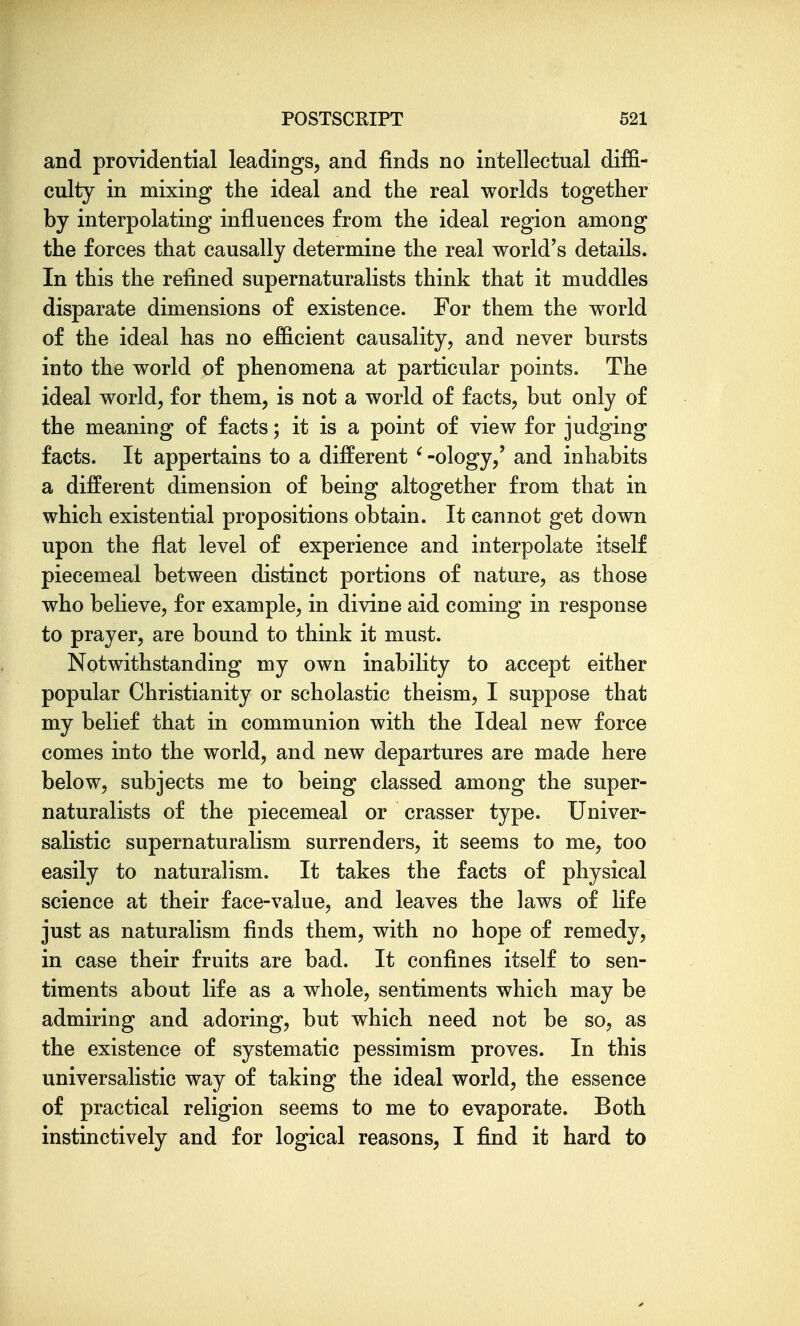 and providential leadings, and finds no intellectual diffi- culty in mixing the ideal and the real worlds together by interpolating influences from the ideal region among the forces that causally determine the real world's details. In this the refined supernaturalists think that it muddles disparate dimensions of existence. For them the world of the ideal has no efficient causality, and never bursts into the world of phenomena at particular points. The ideal world, for them, is not a world of facts, but only of the meaning of facts; it is a point of view for judging facts. It appertains to a different ' -ology,' and inhabits a different dimension of being altogether from that in which existential propositions obtain. It cannot get down upon the flat level of experience and interpolate itself piecemeal between distinct portions of nature, as those who believe, for example, in divine aid coming in response to prayer, are bound to think it must. Notwithstanding my own inability to accept either popular Christianity or scholastic theism, I suppose that my belief that in communion with the Ideal new force comes into the world, and new departures are made here below, subjects me to being classed among the super- naturalists of the piecemeal or crasser type. Univer- salistic supernaturalism surrenders, it seems to me, too easily to naturalism. It takes the facts of physical science at their face-value, and leaves the laws of life just as naturalism finds them, with no hope of remedy, in case their fruits are bad. It confines itself to sen- timents about life as a whole, sentiments which may be admiring and adoring, but which need not be so, as the existence of systematic pessimism proves. In this universalistic way of taking the ideal world, the essence of practical religion seems to me to evaporate. Both instinctively and for logical reasons, I find it hard to