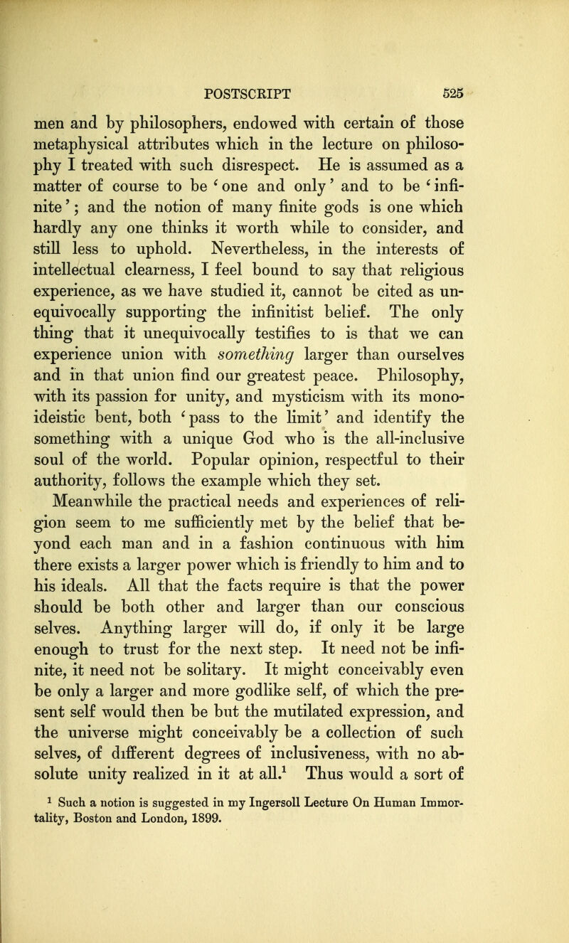 men and by philosophers, endowed with certain of those metaphysical attributes which in the lecture on philoso- phy I treated with such disrespect. He is assumed as a matter of course to be ' one and only' and to be ' infi- nite '; and the notion of many finite gods is one which hardly any one thinks it worth while to consider, and still less to uphold. Nevertheless, in the interests of intellectual clearness, I feel bound to say that religious experience, as we have studied it, cannot be cited as un- equivocally supporting the infinitist belief. The only thing that it unequivocally testifies to is that we can experience union with something larger than ourselves and in that union find our greatest peace. Philosophy, with its passion for unity, and mysticism with its mono- ideistic bent, both ^pass to the limit' and identify the something with a unique God who is the all-inclusive soul of the world. Popular opinion, respectful to their authority, follows the example which they set. Meanwhile the practical needs and experiences of reli- gion seem to me sufficiently met by the belief that be- yond each man and in a fashion continuous with him there exists a larger power which is friendly to him and to his ideals. All that the facts require is that the power should be both other and larger than our conscious selves. Anything larger will do, if only it be large enough to trust for the next step. It need not be infi- nite, it need not be solitary. It might conceivably even be only a larger and more godlike self, of which the pre- sent self would then be but the mutilated expression, and the universe might conceivably be a collection of such selves, of different degrees of inclusiveness, with no ab- solute unity realized in it at aU.^ Thus would a sort of 1 Such a notion is suggested in my IngersoU Lecture On Human Immor- tality, Boston and London, 1899.