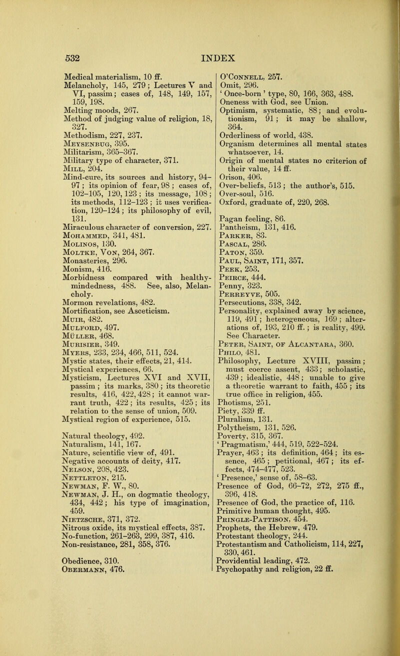 Medical materialism, 10 £B. Melancholy, 145, 279; Lectures V and VI, passim; cases of, 148, 149, 157, 159, 198. Melting moods, 267. Method of judging value of religion, 18, 327. Methodism, 227, 237. Meysenbug, 395. Militarism, 365-367. Military type of character, 371. Mill, 204. Mind-cure, its sources and history, 94- 97 ; its opinion of fear, 98 ; cases of, 102-105, 120,123 ; its message, 108 ; its methods, 112-123 ; it uses verifica- tion, 120-124 ; its philosophy of evil, 131. Miraculous character of conversion, 227. Mohammed, 341, 481. MOLINOS, 130. MoLTKB, VoK, 264, 367. Monasteries, 296. Monism, 416. Morbidness compared with healthy- mindedness, 488. See, also. Melan- choly. Mormon revelations, 482. Mortification, see Asceticism. Mum, 482. MULFORD, 497. MULLER, 468. MuRisiBR, 349. Myers, 233, 234, 466, 511, 524. Mystic states, their effects, 21, 414. Mystical experiences, 66. Mysticism, Lectures XVI and XVII, passim ; its marks, 380 ; its theoretic results, 416, 422, 428 ; it cannot war- rant truth, 422 ; its results, 425; its relation to the sense of union, 509. Mystical region of experience, 515. Natural theology, 492. Naturalism, 141, 167. Nature, scientific view of, 491. Negative accounts of deity, 417. Nelson, 208,423. Nettleton, 215. Newman, F. W., 80. Newman, J. H., on dogmatic theology, 434, 442; his type of imagination, 459. Nietzsche, 371, 372. Nitrous oxide, its mystical effects, 387. No-function, 261-263, 299, 387, 416. Non-resistance, 281, 358, 376. Obedience, 310. Obebmann, 476. O'CONNELL, 257. Omit, 296. ' Once-born ' type, 80, 166, 363, 488. Oneness with God, see Union. Optimism, systematic, 88; and evolu- tionism, 91 ; it may be shallow, 364. Orderliness of world, 438. Organism determines all mental states whatsoever, 14. Origin of mental states no criterion of their value, 14 ff. Orison, 406. Over-beliefs, 513 ; the author's, 515. Over-soul, 516. Oxford, graduate of, 220, 268. Pagan feeling, 86. Pantheism, 131, 416. Parker, 83. Pascal, 286. Paton, 359. Paul, Saint, 171, 357. Peek, 253. Peirce, 444. Penny, 323. Perreyve, 505. Persecutions, 338, 342. Personality, explained away by science, 119, 491 ; heterogeneous, 169 ; alter- ations of, 193, 210 ff.; is reality, 499. See Character. Peter, Saint, of Alcantara, 360. Philo, 481. Philosophy, Lecture XVIII, passim; must coerce assent, 433; scholastic, 439 ; idealistic, 448 ; unable to give a theoretic warrant to faith, 455 ; its true office in religion, 455. Photisms, 251. Piety, 339 ff. Pluralism, 131. Polytheism, 131, 526. Poverty, 315, 367. ' Pragmatism,' 444, 519, 522-524. Prayer, 463 ; its definition, 464 ; its es- sence, 465 ; petitional, 467 ; its ef- fects, 474-477, 523. ' Presence,' sense of, 58-63. Presence of God, 66-72, 272, 275 ff., 396, 418. Presence of God, the practice of, 116. Primitive human thought, 495. Pringle-Pattison, 454. Prophets, the Hebrew, 479. Protestant theology, 244. Protestantism and Catholicism, 114, 227, 330,461. Providential leading, 472. Psychopathy and religion, 22 ff.