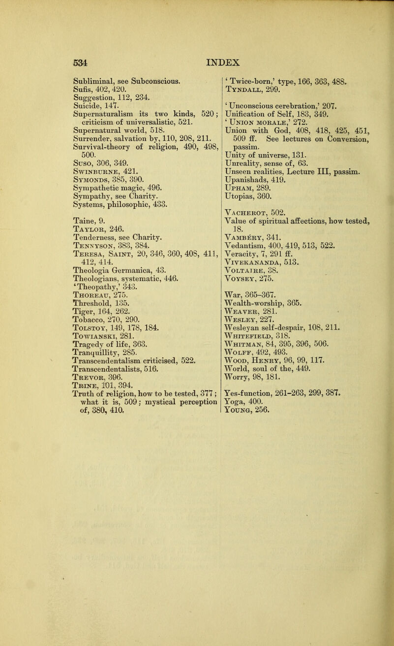 Subliminal, see Subconscious. Sufis, 402,420. Suggestion, 112, 234. Suicide, 147. Supernaturalism its two kinds, 520; criticism of universalistic, 521. Supernatural world, 518. Surrender, salvation by, 110, 208, 211. Survival-theory of religion, 490, 498, 500. Suso, 306, 349. swinbukne, 421. Symonds, 385, 390. Sympathetic magic, 496. Sympathy, see Charity. Systems, philosophic, 433. Taine, 9. Taylor, 246. Tenderness, see Charity. Tennyson, 383, 384. Teresa, Saint, 20,346, 360,408, 411, 412, 414. Theologia Germanica, 43. Theologians, systematic, 446. 'Theopathy,' 343. Thorbau, 275. Threshold, 135. Tiger, 164, 262. Tobacco, 270, 290. Tolstoy, 149, 178, 184. towianski, 281. Tragedy of life, 363. Tranquillity, 285. Transcendentalism criticised, 522, Transcendentalists, 516. Trevor, 396. Trine, TOl, 394, Truth of religion, how to be tested, 377; what it is, 509: mystical perception of, 380, 410, ' Twice-born,' type, 166, 363, 488. Tyndall, 299. ' Unconscious cerebration,' 207. Unification of Self, 183, 349. ' Union morale,' 272. Union with God, 408, 418, 425, 451, 509 fE. See lectures on Conversion, passim. Unity of universe, 131. Unreality, sense of, 63. Unseen realities. Lecture III, passim. Upanishads, 419. Upham, 289. Utopias, 360. Vacherot, 502. Value of spiritual affections, how tested, 18. Vambery, 341. Vedantism, 400, 419, 513, 522. Veracity, 7, 291 ff. Vivekananda, 513. Voltaire, 38. Voysey, 275. War, 365-367.^ Wealth-worship, 365. Weaver, 281. Wesley, 227. Wesleyan self-despair, 108, 211. Whitefield, 318. Whitman, 84, 395, 396, 506. Wolff, 492, 493. Wood, Henry, 96, 99, 117. World, soul of the, 449. Worry, 98, 181. Yes-function, 261-263, 299, 387. Yoga, 400. Young, 256.