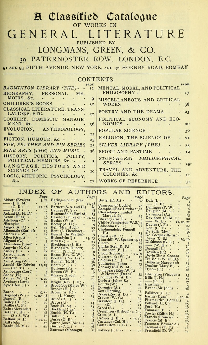 E Classifieb Catalogue OF WORKS IN GENERAL LITERATURE PUBLISHED BY LONGMANS, GREEN, & CO. 39 PATERNOSTER ROW, LONDON, E.G. 91 AND 93 FIFTH AVENUE, NEW YORK, and 32 HORNBY ROAD, BOMBAY. CONTENTS. PAGE PAGE BADMINTON LIBRARY (THE). - BIOGRAPHY, PERSONAL ME- MOIRS, &c. CHILDREN'S BOOKS CLASSICAL LITERATURE, TRANS- LATIONS, ETC. - - . . COOKERY, DOMESTIC MANAGE- MENT, &c. EVOLUTION, ANTHROPOLOGY, &c. FICTION, HUMOUR, &c. - FUR, FEATHER AND FIN SERIES FINE ARTS (THE) AND MUSIC - HISTORY, POLITICS. POLITY, POLITICAL MEMOIRS, &c. - LANGUAGE, HISTORY AND SCIENCE OF - - - - LOGIC, RHETORIC, PSYCHOLOGY, &c, - 12 MENTAL,MORAL, AND POLITICAL PHILOSOPHY 17 9 MISCELLANEOUS AND CRITICAL 32 WORKS 38 22 POETRY AND THE DRAMA - - 23 POLITICAL ECONOMY AND ECO- 36 NOMICS 20 POPULAR SCIENCE - - - - 30 2^ RELIGION, THE SCIENCE OF - 21 15 SILVER LIBRARY (THE) ■ - 33 36 SPORT AND PASTIME - - - iz STONYHURST PHILOSOPHICAL 3 SERIES 20 TRAVEL AND ADVENTURE, THE COLONIES, &c. - - . . II 17 WORKS OF REFERENCE- - - 31 INDEX Page Abbott (Evelyn) - 3, 22 (J, H. M.) - 3 (T. K.) - - 17,18 (E. A.) - - 17 Acland (A. H. D.) - 3 Acton (Eliza) - - 39 Adelborg (O.) - - 32 ./Eschylus - - 22 Ainger (A. C.) - - 14 Albemarle (Earl of) - 13 Alcock (C. W.) - 15 Allen (Grant) - - 30 AUgood (G.) - - 3 Alverstone (Lord) - 15 Angwin (M. C.) - 36 Anstey (F.) - - 25 Aristophanes - - 22 Aristotle - - - 17 Armstrong (W.) - 13 Arnold (Sir Edwin) - 11,23 (Dr. T.) - - 3 Ashbourne (Lord) - 3 Ashby (H.) - - 36 Ashley (W. J.) - - 3, 20 Avebury (Lord) - 21 Ayre (Rev. J.) - - 31 Bacon - - -9,17 Bagehot (W.) - 9, 20, 38 Bagwell (R.) - - 3 Bailey (H. C.) - - 25 Baillie (A. F.) - - 3 Bain (Alexander) - 17 Baker (J. H.) - - 38 (Sirs. W.) - II Balfour (A. J.) - 13, 21 Ball (John) - - n Banks (M. M.) - - 24 OF AUTHORS AND EDITORS. Page Baring-Gould (Rev. S.)- - - - 21,38 Barmett (S. A. and H.) 20 Baymes (T. S.) - - 38 Beaconsfield (Earl of) 25 Beaufort (Duke of) - 13,14 Becker (W. A.) - 22 Beesly (A. H.) - - 9 Bell (Mrs. Hugh) - 23 Bent (J, Theodore) - 11 Besant (Sir Walter)- 3 Bickerdyke (J.) - 14, 15 Bird(G.) - - - 23 Blackburne (J. H.) ■ 15 Bland (Mrs. Hubert) 24 Blount (Sir E.^ - 9 Boase (Rev. C. W.) - 6 Boedder (Rev. B.) - 19 Bonnell (H. H.) - 38 Booth (A. J.) - - 38 Bottome (P.) - - 25 Bowen (W. E.) - g Brassey (Lady) - 11 (Lord) - - 14 Bright (Rev. J. F.) - 3 Broadfoot (Major W.) 13 Brooks (H. J.) - - 17 Brown (A, F.) - - 32 (J. Moray) - 14 Bruce (R. I.) - - 3 Bryce(J.)- - - 14 Buck (H. A.) - - 14 Buckland (Jas.) - 32 Buckle (H. T.) - - 3 Bull(T.) ... 36 Burke (U. R.) - - 3 Burne-Jones (Sir E.) 36 Burns (C. L.) - - 36 Burrows (Montagu) 6 Butler (E. A.) - - 30 Cameron of Lochiel i; Campbell(Rev.Lewis) 21,22 Chasseloup - Laubat (Marquis de)- - 13 Chesney (Sir G.) - 3 Childe-Pemberton(W.S.) 9 Chisholm (G, C ) - 31 Cholmondeley-Pennell (H.) - - - 13 Christie (R. C.) - 38 Churchill(W. Spencer) 4,25 Cicero - - - 22 Clarke (Rev. R. F.) - 19 Climenson (E. J.) - 10 Clodd (Edward) -21,30 Clutterbuck (W. J.)- 12 Colenso (R. J.) - 36 Conington (John) - 23 Conway (Sir W, M ) 14 Ccnybeare(Rev.W. J.) & Howson (Dean) 33 Coolidge (W. A. B.) 11 Corbett (Julian S.) - 4 Coutts (W.) - - 22 Coventry (A.) - - 14 Cox (Harding) - 13 Crake (Rev. A. D.) - 32 Craven (W. G.) - 14 Crawford (J. H.) - 25 (R.) - - - ir Creed (S.) - - 25 Creiehton (Bishop) - 4, 6, 9 Cross (A. L.) - 5 Crozier (J. B.) - - 9, 17 Castance (Col. H.) - 15 Cutts (Rev. E. L.) - 6 Dabney (J. P.) 23 Dale (L.) - (T. F.) - Dallinger (F. W.) Dauglish (M. G.) Davenport (A.) Davidson (A. M (W. L.) - Davies (J. F.) - Dent (C. T.) - De Balis (Mrs.) De Tocqueville (A.) - Devas (C. S.) - Dickinson (G. L.) - (W. H.) - - Dougall (L.) - Dowden (E.) - Doyle (Sir A. Conan) Du Bois (W. E. B.)- Dufferin (Marquis of) Dunbar (Mary F.) - Dyson (E.) Ebrington (Viscount) Ellis (J. H.) - (R. L.) - . Erasmus - - - Evans (Sir John) - Falkiner (C. L.) Farrar (Dean) Fitzmaurice (Lord E.) Folkard (H. C.) Ford (H.) - Fountain (P Fowler (Edith H.) - Francis (Francis) - Francis (M. E.) Freeman (Edward A.) Fremantle (T. F.) - Fresnfield (D. W.) - Page' 4 14 5 9 25 22 C.) 17, 20, 21 22 14 36 19, 20 4 38 25 40 25 5 14 25 26 15 15 17 9 38 4 20, 26 4 15 16 II 26 16 26 6 16 14