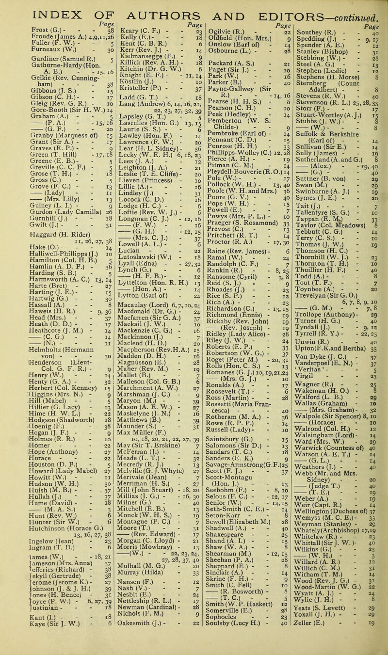 INDEX OF Page Frost (G.)... 38 Froude (James A.) 4,0,11,26 Fuller (F. W.) - - 5 Furneaux (W.) - 30 Gardiner (Samuel R.) 5 Gathorne-Hardy (Hon. A. E.) - - 15, 16 Geikie (Rev. Cunning- ham) - - . 38 Gibbons (J. S.) - 15 Gibson (C. H.)- - 17 Gleig (Rev. G. R.) - 10 Gore-Booth (Sir H. W.) 14 Graham (A.) - - 5 (P. A.) - -15,16 (G. F.) - - 20 Granby (Marquess of) 15 Grant (Sir A.) - - 17 Graves (R. P.) - - 9 Green (T. Hill) - 17, 18 Greene (E. B.)- - 5 Greville (C. C. F.) - 5 Grose (T. H.) - - 18 Gross (C.) - - 5 Grove (F. C.) - - 13 (Lady) - - 11 (Mrs. Lilly) - 13 Guiney (L. L) - - 9 Gurdon (Lady Camilla) 26 Gurnhill (J.) - - 18 Gwilt (J.) - - - 31 Haggard (H. Rider) II, 26, 27, 38 Hake (O.) ... 14 Halliwell-Phillipps(J.) 10 Hamilton (Col. H. B.) 5 36 5 13. 14 27 15 30 Hamlin (A. D. F.) Harding (S. B.) Harmsworth (A. C.) Harte (Bret) - Harting (J. E.)- Hartwig (G.) - Hassall (A.) - Haweis (H. R.) - 9, 36 Head (Mrs.) - - 37 Heath (D. D.) - - 17 Heathcote (J. M.) - 14 (C. G.) - - 14 (N.) - - - II Helmholtz (Hermann von) - - - 30 Henderson (Lieut- Col. G. F. R.) - 9 iHenry (W.) - - 14 , Henty (G. A.) - - 32 ; Herbert (Col. Kenney) 15 'Higgins (Mrs. N.) - 9 Hill (Mabel) - - 5 Hillier (G. Lacy) - 13 Hime(H. W. L.) - 22 Hodgson (Shadworth) 18 Hoenig (F.) - - 38 Hogan(J. F.) - - 9 'Holmes (R. R.) - 10 Homer - - - 22 iHope (Anthony) - 27 Horace - - - 22 Houston (D. F.) - 5 Howard (Lady Mabel) 27 Howitt(W.) - - II Hudson (W. H.) - 30 Huish (M. B.) - - 37 Hullah(J.) - - 37 Hume (David) - - 18 (M. A. S.) - 3 Hunt (Rev. W.) - 6 Hunter (Sir W.) - 6 Hutchinson (Horace G.) 13, 16, 27, 38 Ingelow (Jean) - 23 Ingram (T. D.) - 6 fames (V/.) - - 18,21 Jameson (Mrs. Anna) 37 Tefferies (Richard) - 38 Jekyll (Gertrude) - 38 Jerome (Jerome K.) - 27 Johnson (J. & J. H.) 39 Jones (H. Bence) - 31 AUTHORS Page Keary (C. F.) - - 23 Kelly (E.)- - - 18 Kent (C. B. R.) - 6 Kerr (Rev. J.) - - 14 Kielmansegge (F.) - 9 Killick (Rev. A. H.) - 18 Kitchin (Dr. G. W.) 6 Knight (E. F.) - - 11,14 Kostlin (J.) - - 10 Kristeller (P.) - - 37 Ladd (G. T.) - - 18 Lang (Andrew) 6,14,16, 21, 22, 23, 27, 32, 39 Lapsley (G. T.) - 5 Lascelles (Hon. G.) 13, 15 Laurie (S. S.) - - 6 Lawley (Hon. F.) - 14 Lawrence (F. W.) - 20 Lear (H. L. Sidney) - 36 Lecky (W. E. H.) 6, 18, 23 Lees (J. A.) - - 12 Leighton (J. A.) - 21 Leslie (T. E. Cliffe) - 20 Lieven (Princess) - 10 LilHe (A.) - Lindley (J.) Locock (C. D.) Lodge (H. C.) - Loftie (Rev. W. J.) Longman (C. J.) (F. W.) - (G. H.) - (Mrs. C. J.) Lowell (A. L.) - Lucian Lutoslawski (W.) Lyall (Edna) - Lynch (G.) (H. F. B.)- Lyttelton (Hon. R. (Hon. A.) - Lytton (Earl of) AND EDITOR S—eontinued. 16 31 16 6 6 12, 16 16 12, 15 37 6 22 18 27,32 6 H.) Joyce (P. W.) Justinian - Kant(L) - Kaye (Sir J. W.) 6, 27, 39 13 14 24 Macaulay (Lord) 6,7,10,24 Macdonald (Dr. G.) - Macfarren (Sir G. A.) Mackail (J. W.) Mackenzie (C. G.) - Mackinnon (J.) Macleod (H. D.) Macpherson (Rev.H.A.) Madden (D. H.) Magniisson (E.) Maher (Rev. M.) Mallet (B.) Malleson (Col. G. B.) Marchment (A. W.) Marshman (J. C.) - Maryon (M.) - Mason (A. E. W.) - Maskelyne (J. N. Matthews (B.) Maunder (S.) - Max Miiller (F.) 10, 18, 20, 21, 22, 27, 39 7 14 32 13 27 7 ■ 27 18, 20 16, 30 40 13 19 7 31 17 21 13 24, May (Sir T. Erskine) McFerran (J.) - Meade (L. T.) - Mecredy (R. J.) Melville (G. J. Whyte) Merivale (Dean) Merriman (H. S.) - Mill (John Stuart) Millias (J. G.) - Milner (G.) Mitchell (E. B.) Monck (W. H. S.) Montague (F. C.) Moore (T.) (Rev. Edward) Morgan (C. Lloyd) Morris (Mowbray) (W.) - - 22 27, 28, 37, 40 Mulhall (M. G.) - 20 Murray (Hilda) - 33 Nansen (F.) - - 12 Nash (V.) - - - 7 Nesbit (E.) - - 24 Nettleship (R. L.) - 17 Newman (Cardinal) - 28 Nichols (F. M.) - 9 Oakesmith (J.) - - 22 13, Page Ogilvie(R.) - - 22 Oldfield (Hon. Mrs.) 9 Onslow (Earl of) - 14 Osbourne (L.) - - 28 Packard (A. S.) - 21 Paget (Sir J.) - - 10 Park(W.) - - 16 Parker (B.) - - 40 Payne-Gallwey (Sir R.) - - - 14, 16 Pearse (H. H. S.) - 8 Pearson (C. H.) - 10 Peek (Hedley) - Pemberton (W. S, Childe-) Pembroke (Earl of) - Pennant (C. D.) Penrose (H. H.) Phimpps-Wolley(C.) 12,28 Pierce (A, H.) - - 19 Pitman (C. M.) - 14 Pleydell-Bouverie (E. O.) 14 Pole(W.)- - - 17 Pollock (W. H.) - 13, 40 Poole (W.H. and Mrs.) 36 Poore (G. V.) - - 40 Pope (W. H.) - - 15 Powell (E.) - - 7 Powys (Mrs. P. L.) - 10 Praeger (S. Rosamond) 33 Prevost (C.) - - 13 Pritchett (R. T.) - 14 Proctor (R. A.) - 17, 30 Raine (Rev. James) - 6 Ramal(W.) - - 24 Randolph (C. F.) - 7 Rankin (R.) - - 8, 25 Ransome (Cyril) - 3, 8 Reid (S. J.) - - 9 Rhoades (J.) - Rice (S. P.) - Rich (A.) - Richardson (C.) Richmond (Ennis) - Rickaby (Rev. John) (Rev. Joseph) - Ridley (Lady Alice) - Riley (J. W.) - Roberts (E. P.) Robertson (W. G.) - Roget (Peter M.) - Rolls(Hon. C. S.) - Romanes (G. J.) 10,19,21,24 (Mrs. G.J.) - 10 Ronalds (A.) - - 17 Roosevelt (T.) - - 6 Ross (Martin) - - 28 Rossetti (Maria Fran- cesca) - - - 40 Rotheram (M. A.) - 36 Rowe (R. P. P.) - 14 Russell (Lady) - - 10 Saintsbury (G.) - 15 Salomons (Sir D.) - 13 Sandars (T. C.) - 18 Sanders (E. K.) - 9 Savage-Armstrong(G.F.)25 Scott (F. J.) - - 37 Scott-Montagu (Hon. J.) - - 13 Seebohm (F.) - - 8, 10 Selous (F. C.) - - 12, 17 Senior (W.) - - 14,15 Seth-Smith (C. E.) - 14 Seton-Karr - - 8 Sewell (Elizabeth M.) 28 Shadwell (A.) - - 40 Shakespeare - - 25 Shand (A. L) - - 15 Shaw (W. A.) - - 8 Shearman (M.) - 12, 13 Sheehan (P. A.) - 28 Sheppard (E.) - - 8 Sinclair (A.) - - 14 Skrine (F. H.) - - 9 Smith (C. Fell) - 10 (R. Bosworth) - 8 (T. C.) - - 5 Smith (W. P. Haskett) X2 Somerville (E.) - 28 Sophocles - - 23 Soulsby (Lucy H.) - 40 23 12 23 15 19 19 19 28 24 33 37 20, 31 13 Page 40 9. 17 12 31 28 13 Southey (R.) - Spedding(J.) - Spender (A. E.) Stanley (Bishop) Stebbing (W.) - Steel (A. G.) - Stephen (Leslie) Stephens (H. Morse) 8 Sternberg (Count Adalbert) - - 8 Stevens (R..W.) - 40 Stevenson (R. L.) 25,28,33 Storr (F.) - - - 17 Stuart-Wortley(A.J.) 15 Stubbs (J. W.) - - 8 (W.)- - - 8 Suffolk & Berkshire (Earl of) - - 14 Sullivan (Sir E.) - 14 Sully (James) - - 19 Sutherland (A. and G.) 8 (Alex.) - - 19, 40 (G.) - - - 40 Suttner (B. von) - 29 Swan (M.) - - 29 Swinburne (A. J.) - 19 Symes (J. E.) - - 20 Tait(J.) - - - 7 Tallentyre (S. G.) - 10 Tappan (E. M.) - 33 Tavlor (Col. Meadows) 8 Tebbutt (C. G.) - 14 Terry (C. S.) - - 10 Thomas (J. W.) - 19 Thomson (H. C.) - Thornhill (W. J.) - 23 Thornton (T. H.) - 10 Thuillier (H. F.) - 40 Todd (A.). - - 8 Tout (T. F.) - - 7 Toynbee (A.) - - 20 Trevelyan (Sir G. O.) 6, 7, 8, 9, 10 (G. M.) - - 7, 8 Trollope (Anthony)- 29 Turner (ri. G.) - 40 Tyndall (J.) - - 9, 12 Tyrrell (R. Y.) - -22,23 Unwin (R.) - - 40 Upton(F.K.and Bertha) 33 Van Dyke (J. C.) - 37 Vanderpoel (E. N.) - 37 ' Veritas' - - - 5 Virgil - - . 23 Wagner (R.) - - 25 Wakeman (H. O.) - 8 Walford (L. B.) - 29 Wallas (Graham) - 10 (Mrs. Graham) - 32 Walpole (Sir Spencer) 8, 10 (Horace) - - 10 Walrond (Col. H.) - 12 Walsingham (Lord) - 14 Ward (Mrs. W.) - 29 Warwick (Countess of) 40 Watson (A. E. T.) - 14 (G.L.) - - 14 Weathers (J.) - - 40 Webb (Mr. and Mrs. Sidney) - - 20 (Judge T.) - 40 (T. E.) - - 19 Weber (A.) - - 19 Weir (Capt. R.) - 14 Wellington (Duchess of) 37 Wemyss (M. C. E.)- 33 Weyman (Stanley) - 29 Whately(Archbishop) 17,19 23 40 23 3 12 31 14 31 22 24 8 29 29 19 Whitelaw (R.) WhittalKSirJ. W. )- Wilkins (G.) - (W. H.) - WiUard (A. R.) Willich (C. M.) Witham (T. M.) Wood (Rev. J. G.) - Wood-Martin (W. G.) Wyatt (A. J.) - Wylie(J. H.) - Yeats (S. Levett) - Yoxall (J. H.) - Zeller (E.)